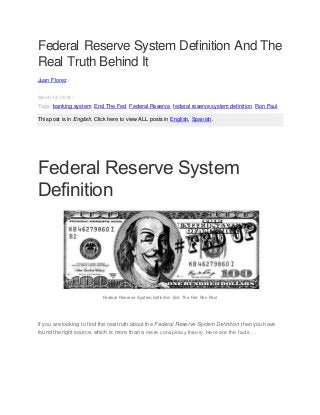Federal Reserve System Definition And The
Real Truth Behind It
Juan Florez /
March 14, 2014 /
Tags: banking system, End The Fed, Federal Reserve, federal reserve system definition, Ron Paul
This post is in English. Click here to view ALL posts in English, Spanish.
Federal Reserve System
Definition
Federal Reserve System Definition End The Fed Ron Paul
If you are looking to find the real truth about the Federal Reserve System Definition then you have
found the right source, which is more than a mere conspiracy theory. Here are the facts…
 