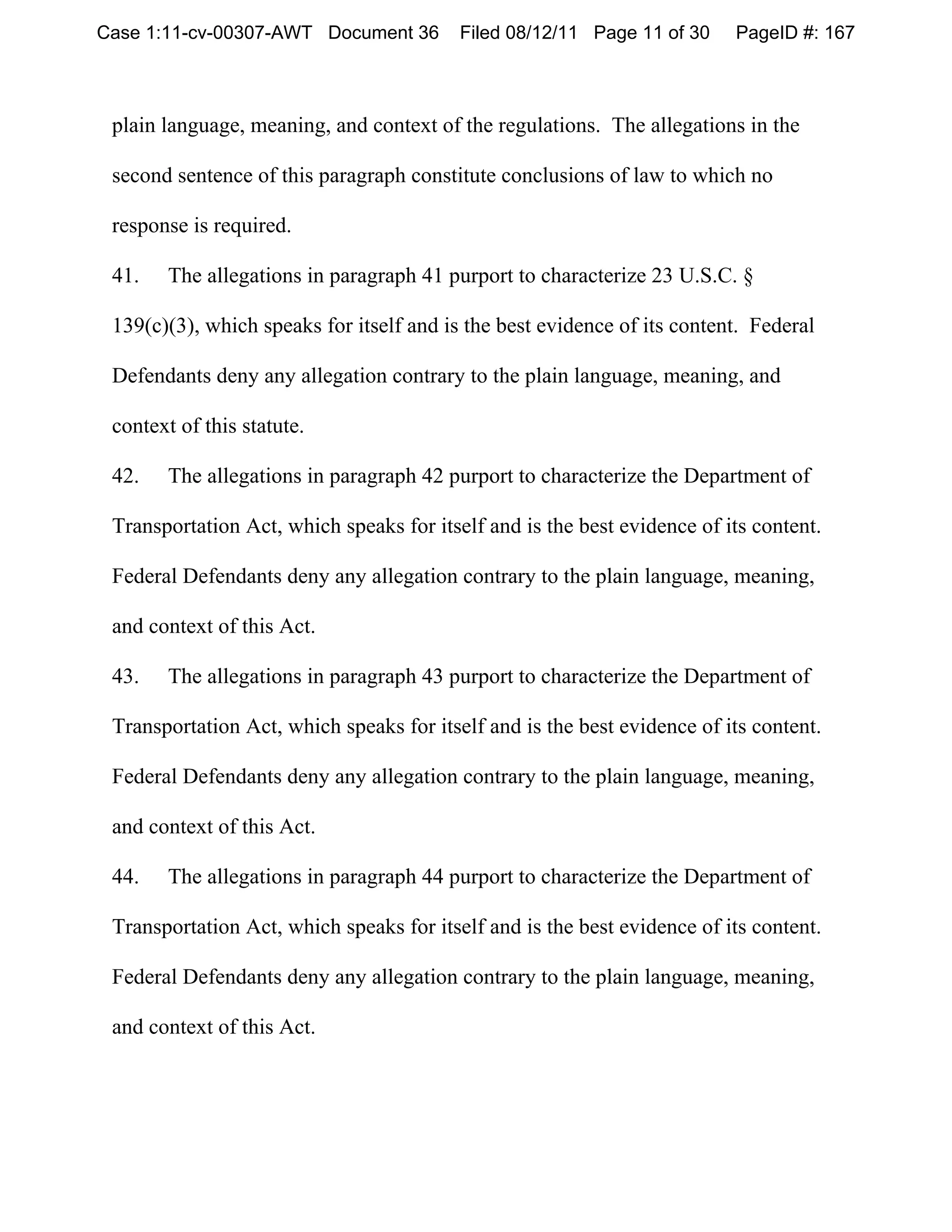 Case 1:11-cv-00307-AWT Document 36        Filed 08/12/11 Page 11 of 30    PageID #: 167



 plain language, meaning, and context of the regulations. The allegations in the

 second sentence of this paragraph constitute conclusions of law to which no

 response is required.

 41.   The allegations in paragraph 41 purport to characterize 23 U.S.C. §

 139(c)(3), which speaks for itself and is the best evidence of its content. Federal

 Defendants deny any allegation contrary to the plain language, meaning, and

 context of this statute.

 42.   The allegations in paragraph 42 purport to characterize the Department of

 Transportation Act, which speaks for itself and is the best evidence of its content.

 Federal Defendants deny any allegation contrary to the plain language, meaning,

 and context of this Act.

 43.   The allegations in paragraph 43 purport to characterize the Department of

 Transportation Act, which speaks for itself and is the best evidence of its content.

 Federal Defendants deny any allegation contrary to the plain language, meaning,

 and context of this Act.

 44.   The allegations in paragraph 44 purport to characterize the Department of

 Transportation Act, which speaks for itself and is the best evidence of its content.

 Federal Defendants deny any allegation contrary to the plain language, meaning,

 and context of this Act.
 