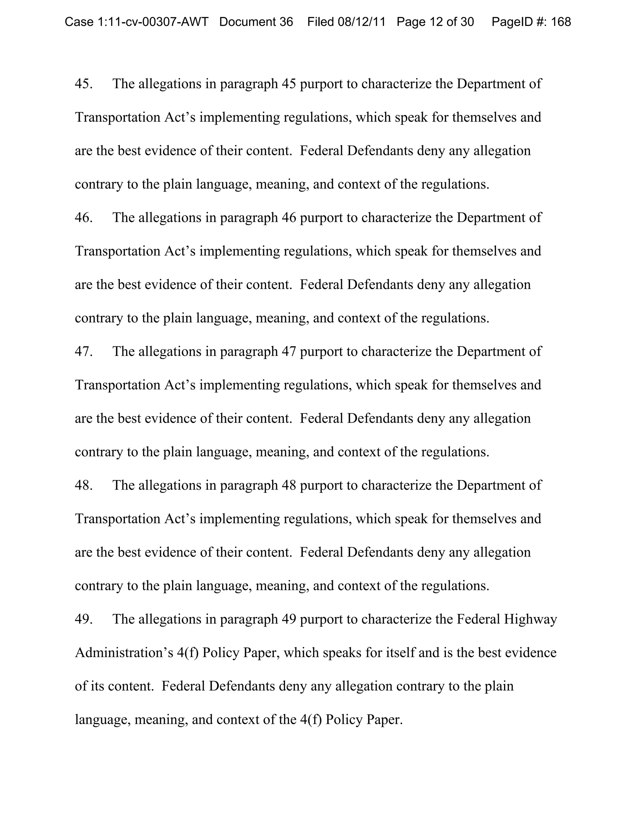 Case 1:11-cv-00307-AWT Document 36       Filed 08/12/11 Page 12 of 30       PageID #: 168



 45.   The allegations in paragraph 45 purport to characterize the Department of

 Transportation Act’s implementing regulations, which speak for themselves and

 are the best evidence of their content. Federal Defendants deny any allegation

 contrary to the plain language, meaning, and context of the regulations.

 46.   The allegations in paragraph 46 purport to characterize the Department of

 Transportation Act’s implementing regulations, which speak for themselves and

 are the best evidence of their content. Federal Defendants deny any allegation

 contrary to the plain language, meaning, and context of the regulations.

 47.   The allegations in paragraph 47 purport to characterize the Department of

 Transportation Act’s implementing regulations, which speak for themselves and

 are the best evidence of their content. Federal Defendants deny any allegation

 contrary to the plain language, meaning, and context of the regulations.

 48.   The allegations in paragraph 48 purport to characterize the Department of

 Transportation Act’s implementing regulations, which speak for themselves and

 are the best evidence of their content. Federal Defendants deny any allegation

 contrary to the plain language, meaning, and context of the regulations.

 49.   The allegations in paragraph 49 purport to characterize the Federal Highway

 Administration’s 4(f) Policy Paper, which speaks for itself and is the best evidence

 of its content. Federal Defendants deny any allegation contrary to the plain

 language, meaning, and context of the 4(f) Policy Paper.
 