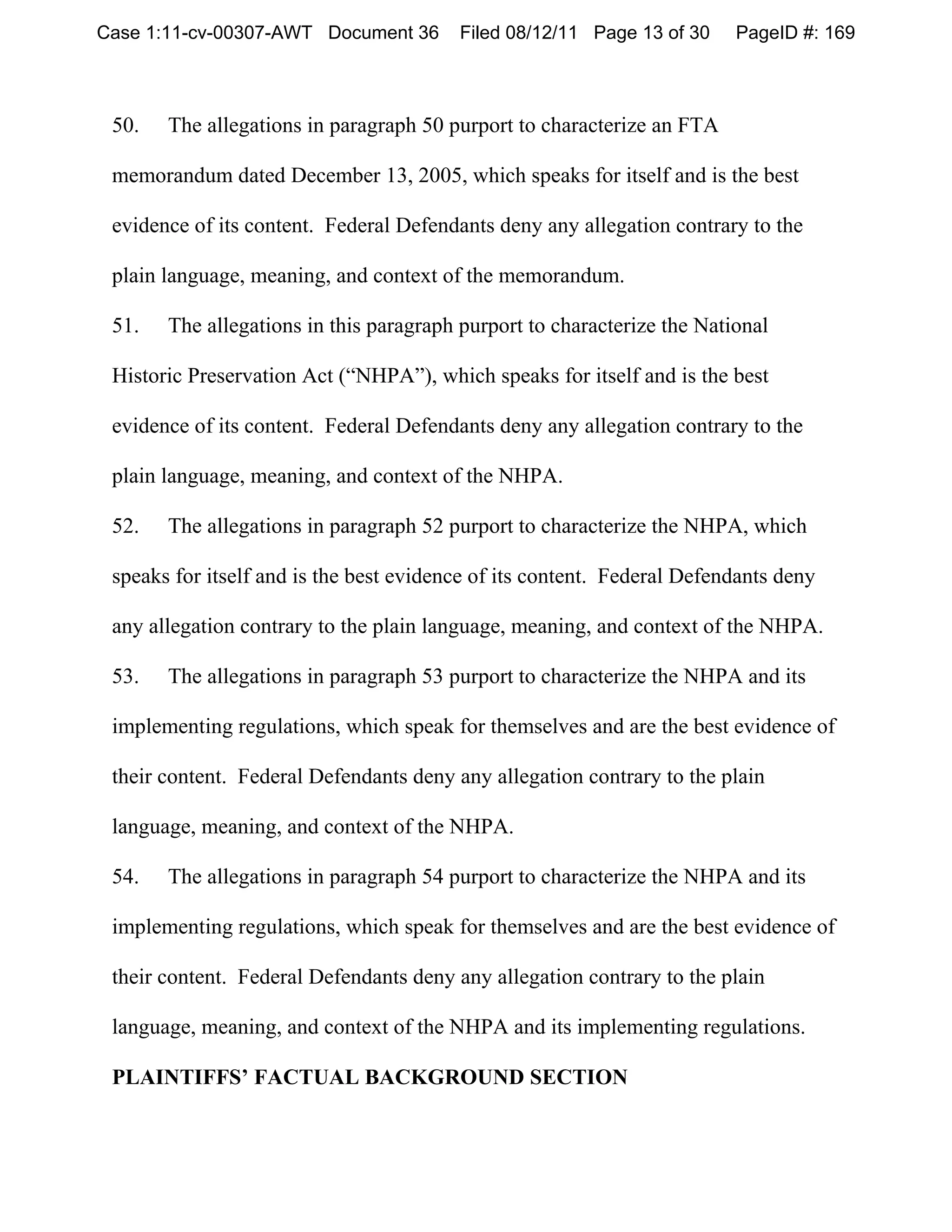 Case 1:11-cv-00307-AWT Document 36       Filed 08/12/11 Page 13 of 30    PageID #: 169



 50.   The allegations in paragraph 50 purport to characterize an FTA

 memorandum dated December 13, 2005, which speaks for itself and is the best

 evidence of its content. Federal Defendants deny any allegation contrary to the

 plain language, meaning, and context of the memorandum.

 51.   The allegations in this paragraph purport to characterize the National

 Historic Preservation Act (“NHPA”), which speaks for itself and is the best

 evidence of its content. Federal Defendants deny any allegation contrary to the

 plain language, meaning, and context of the NHPA.

 52.   The allegations in paragraph 52 purport to characterize the NHPA, which

 speaks for itself and is the best evidence of its content. Federal Defendants deny

 any allegation contrary to the plain language, meaning, and context of the NHPA.

 53.   The allegations in paragraph 53 purport to characterize the NHPA and its

 implementing regulations, which speak for themselves and are the best evidence of

 their content. Federal Defendants deny any allegation contrary to the plain

 language, meaning, and context of the NHPA.

 54.   The allegations in paragraph 54 purport to characterize the NHPA and its

 implementing regulations, which speak for themselves and are the best evidence of

 their content. Federal Defendants deny any allegation contrary to the plain

 language, meaning, and context of the NHPA and its implementing regulations.

 PLAINTIFFS’ FACTUAL BACKGROUND SECTION
 