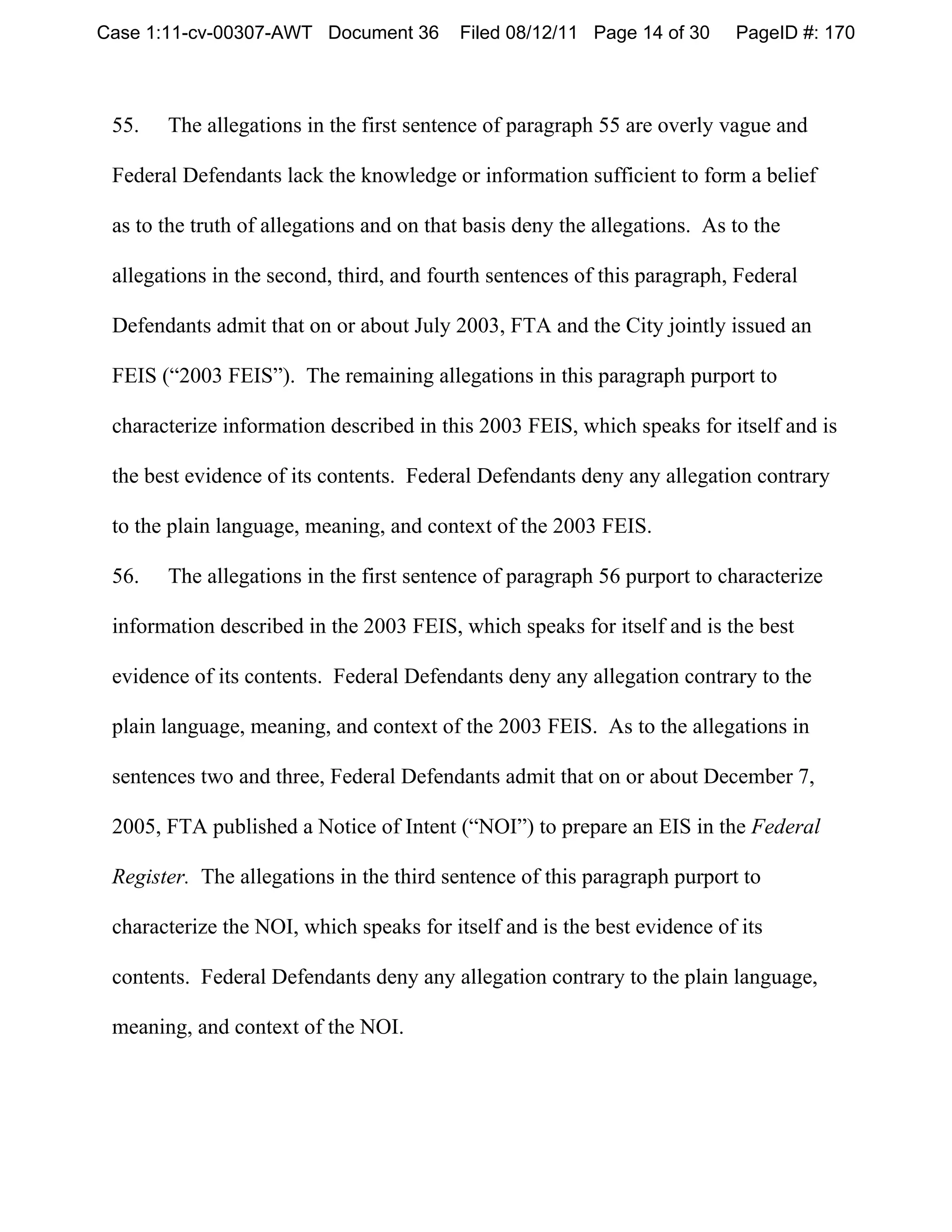 Case 1:11-cv-00307-AWT Document 36        Filed 08/12/11 Page 14 of 30     PageID #: 170



 55.   The allegations in the first sentence of paragraph 55 are overly vague and

 Federal Defendants lack the knowledge or information sufficient to form a belief

 as to the truth of allegations and on that basis deny the allegations. As to the

 allegations in the second, third, and fourth sentences of this paragraph, Federal

 Defendants admit that on or about July 2003, FTA and the City jointly issued an

 FEIS (“2003 FEIS”). The remaining allegations in this paragraph purport to

 characterize information described in this 2003 FEIS, which speaks for itself and is

 the best evidence of its contents. Federal Defendants deny any allegation contrary

 to the plain language, meaning, and context of the 2003 FEIS.

 56.   The allegations in the first sentence of paragraph 56 purport to characterize

 information described in the 2003 FEIS, which speaks for itself and is the best

 evidence of its contents. Federal Defendants deny any allegation contrary to the

 plain language, meaning, and context of the 2003 FEIS. As to the allegations in

 sentences two and three, Federal Defendants admit that on or about December 7,

 2005, FTA published a Notice of Intent (“NOI”) to prepare an EIS in the Federal

 Register. The allegations in the third sentence of this paragraph purport to

 characterize the NOI, which speaks for itself and is the best evidence of its

 contents. Federal Defendants deny any allegation contrary to the plain language,

 meaning, and context of the NOI.
 