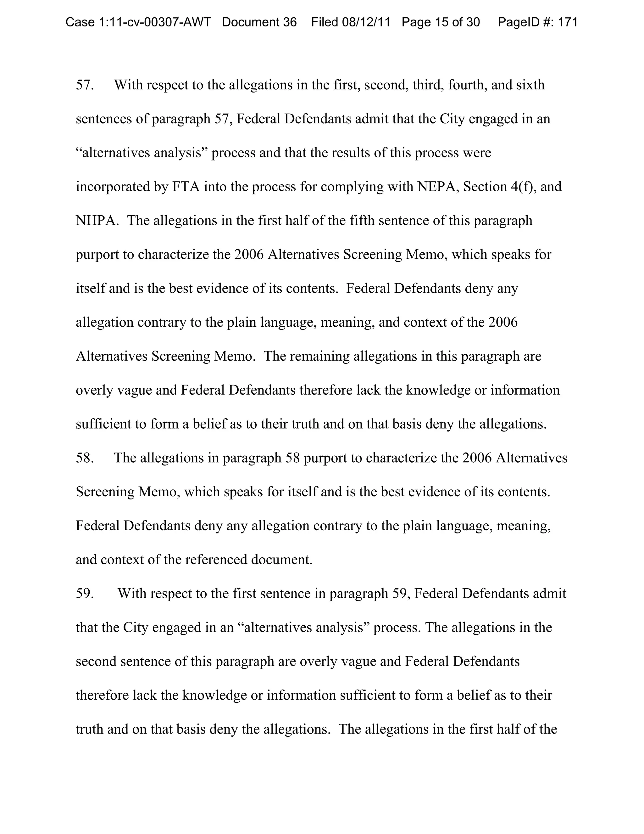 Case 1:11-cv-00307-AWT Document 36         Filed 08/12/11 Page 15 of 30      PageID #: 171



 57.   With respect to the allegations in the first, second, third, fourth, and sixth

 sentences of paragraph 57, Federal Defendants admit that the City engaged in an

 “alternatives analysis” process and that the results of this process were

 incorporated by FTA into the process for complying with NEPA, Section 4(f), and

 NHPA. The allegations in the first half of the fifth sentence of this paragraph

 purport to characterize the 2006 Alternatives Screening Memo, which speaks for

 itself and is the best evidence of its contents. Federal Defendants deny any

 allegation contrary to the plain language, meaning, and context of the 2006

 Alternatives Screening Memo. The remaining allegations in this paragraph are

 overly vague and Federal Defendants therefore lack the knowledge or information

 sufficient to form a belief as to their truth and on that basis deny the allegations.

 58.   The allegations in paragraph 58 purport to characterize the 2006 Alternatives

 Screening Memo, which speaks for itself and is the best evidence of its contents.

 Federal Defendants deny any allegation contrary to the plain language, meaning,

 and context of the referenced document.

 59.    With respect to the first sentence in paragraph 59, Federal Defendants admit

 that the City engaged in an “alternatives analysis” process. The allegations in the

 second sentence of this paragraph are overly vague and Federal Defendants

 therefore lack the knowledge or information sufficient to form a belief as to their

 truth and on that basis deny the allegations. The allegations in the first half of the
 