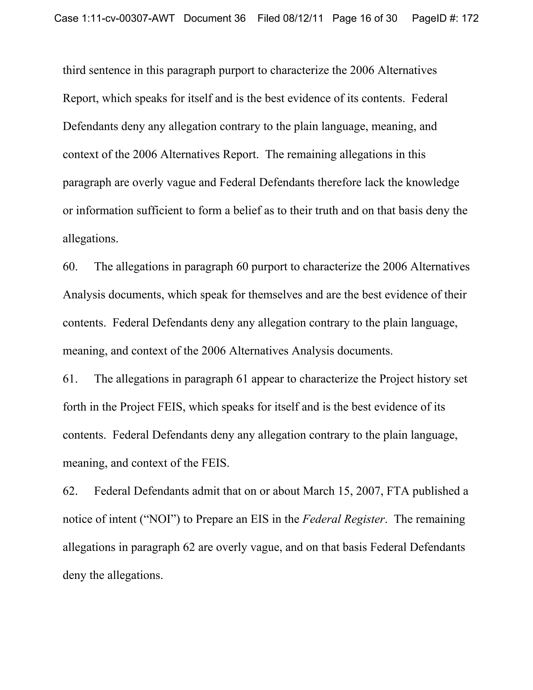 Case 1:11-cv-00307-AWT Document 36        Filed 08/12/11 Page 16 of 30      PageID #: 172



 third sentence in this paragraph purport to characterize the 2006 Alternatives

 Report, which speaks for itself and is the best evidence of its contents. Federal

 Defendants deny any allegation contrary to the plain language, meaning, and

 context of the 2006 Alternatives Report. The remaining allegations in this

 paragraph are overly vague and Federal Defendants therefore lack the knowledge

 or information sufficient to form a belief as to their truth and on that basis deny the

 allegations.

 60.   The allegations in paragraph 60 purport to characterize the 2006 Alternatives

 Analysis documents, which speak for themselves and are the best evidence of their

 contents. Federal Defendants deny any allegation contrary to the plain language,

 meaning, and context of the 2006 Alternatives Analysis documents.

 61.   The allegations in paragraph 61 appear to characterize the Project history set

 forth in the Project FEIS, which speaks for itself and is the best evidence of its

 contents. Federal Defendants deny any allegation contrary to the plain language,

 meaning, and context of the FEIS.

 62.   Federal Defendants admit that on or about March 15, 2007, FTA published a

 notice of intent (“NOI”) to Prepare an EIS in the Federal Register. The remaining

 allegations in paragraph 62 are overly vague, and on that basis Federal Defendants

 deny the allegations.
 