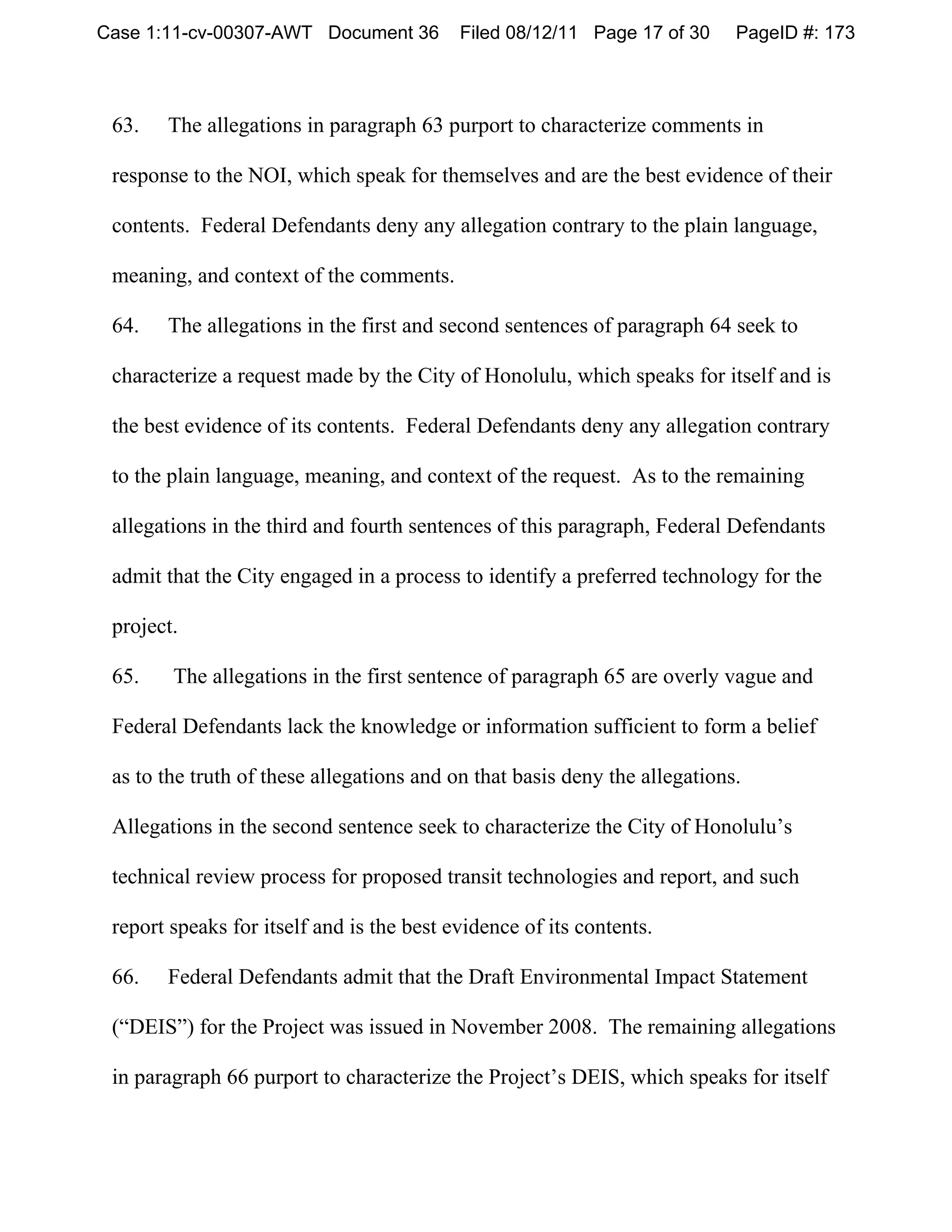 Case 1:11-cv-00307-AWT Document 36         Filed 08/12/11 Page 17 of 30     PageID #: 173



 63.   The allegations in paragraph 63 purport to characterize comments in

 response to the NOI, which speak for themselves and are the best evidence of their

 contents. Federal Defendants deny any allegation contrary to the plain language,

 meaning, and context of the comments.

 64.   The allegations in the first and second sentences of paragraph 64 seek to

 characterize a request made by the City of Honolulu, which speaks for itself and is

 the best evidence of its contents. Federal Defendants deny any allegation contrary

 to the plain language, meaning, and context of the request. As to the remaining

 allegations in the third and fourth sentences of this paragraph, Federal Defendants

 admit that the City engaged in a process to identify a preferred technology for the

 project.

 65.    The allegations in the first sentence of paragraph 65 are overly vague and

 Federal Defendants lack the knowledge or information sufficient to form a belief

 as to the truth of these allegations and on that basis deny the allegations.

 Allegations in the second sentence seek to characterize the City of Honolulu’s

 technical review process for proposed transit technologies and report, and such

 report speaks for itself and is the best evidence of its contents.

 66.   Federal Defendants admit that the Draft Environmental Impact Statement

 (“DEIS”) for the Project was issued in November 2008. The remaining allegations

 in paragraph 66 purport to characterize the Project’s DEIS, which speaks for itself
 