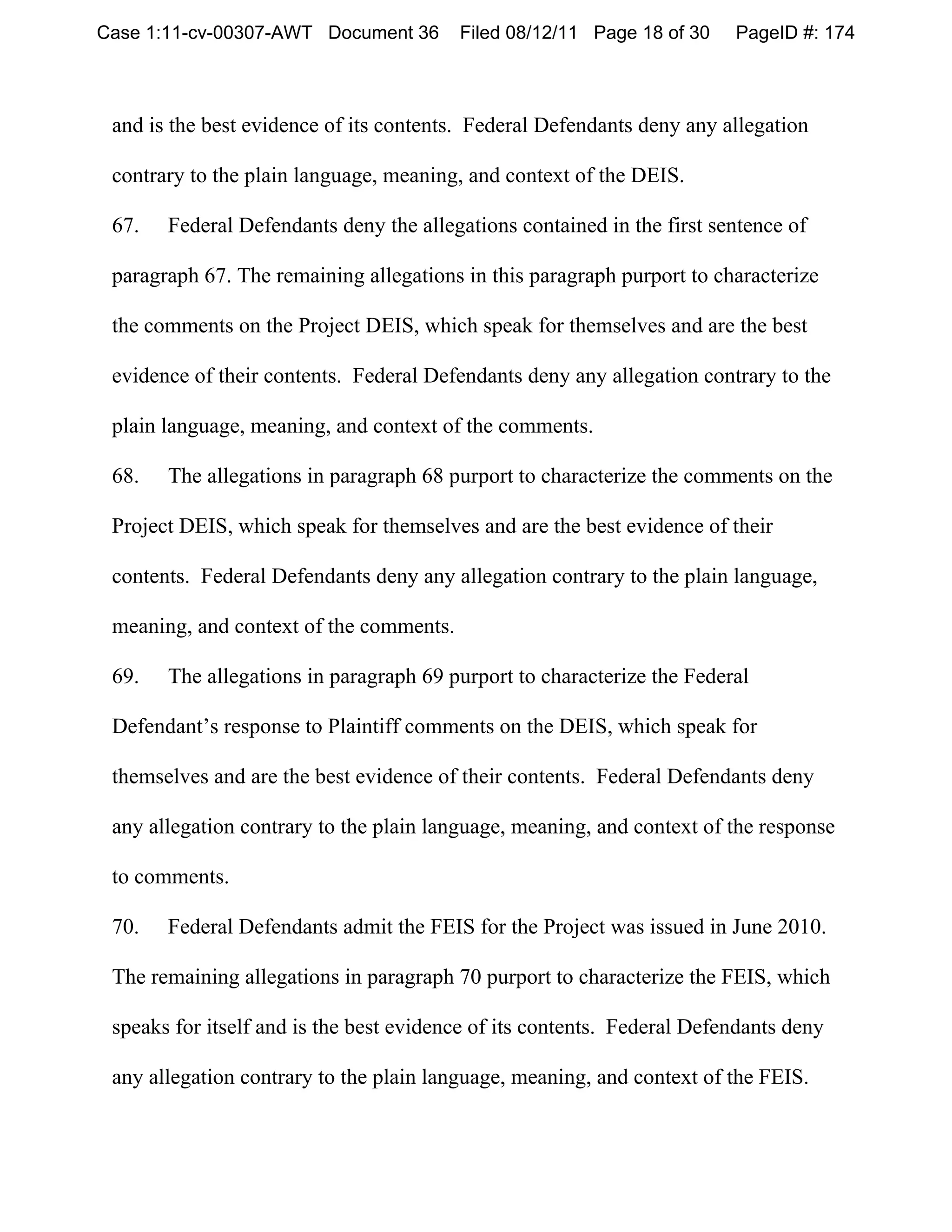 Case 1:11-cv-00307-AWT Document 36       Filed 08/12/11 Page 18 of 30    PageID #: 174



 and is the best evidence of its contents. Federal Defendants deny any allegation

 contrary to the plain language, meaning, and context of the DEIS.

 67.   Federal Defendants deny the allegations contained in the first sentence of

 paragraph 67. The remaining allegations in this paragraph purport to characterize

 the comments on the Project DEIS, which speak for themselves and are the best

 evidence of their contents. Federal Defendants deny any allegation contrary to the

 plain language, meaning, and context of the comments.

 68.   The allegations in paragraph 68 purport to characterize the comments on the

 Project DEIS, which speak for themselves and are the best evidence of their

 contents. Federal Defendants deny any allegation contrary to the plain language,

 meaning, and context of the comments.

 69.   The allegations in paragraph 69 purport to characterize the Federal

 Defendant’s response to Plaintiff comments on the DEIS, which speak for

 themselves and are the best evidence of their contents. Federal Defendants deny

 any allegation contrary to the plain language, meaning, and context of the response

 to comments.

 70.   Federal Defendants admit the FEIS for the Project was issued in June 2010.

 The remaining allegations in paragraph 70 purport to characterize the FEIS, which

 speaks for itself and is the best evidence of its contents. Federal Defendants deny

 any allegation contrary to the plain language, meaning, and context of the FEIS.
 