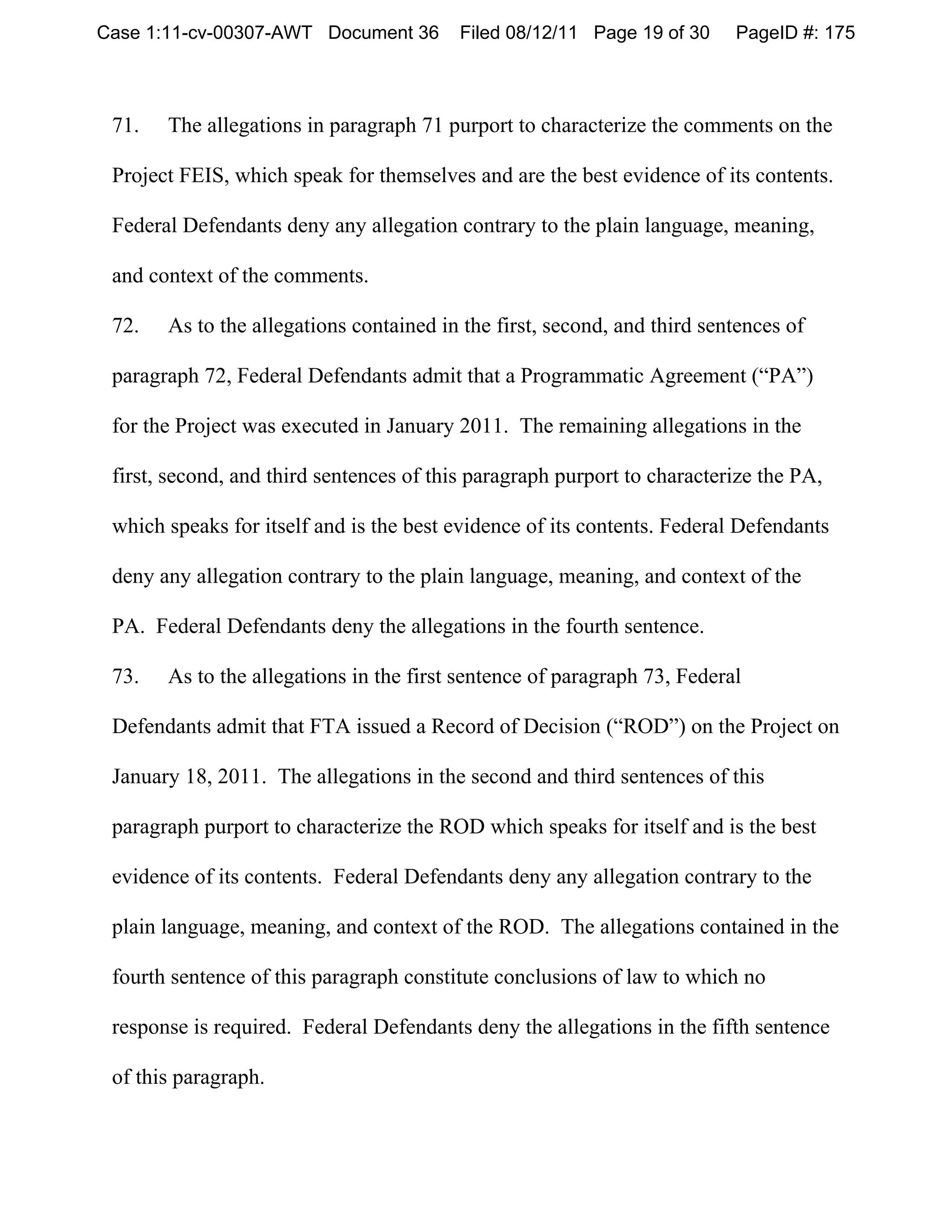 Case 1:11-cv-00307-AWT Document 36        Filed 08/12/11 Page 19 of 30    PageID #: 175



 71.   The allegations in paragraph 71 purport to characterize the comments on the

 Project FEIS, which speak for themselves and are the best evidence of its contents.

 Federal Defendants deny any allegation contrary to the plain language, meaning,

 and context of the comments.

 72.   As to the allegations contained in the first, second, and third sentences of

 paragraph 72, Federal Defendants admit that a Programmatic Agreement (“PA”)

 for the Project was executed in January 2011. The remaining allegations in the

 first, second, and third sentences of this paragraph purport to characterize the PA,

 which speaks for itself and is the best evidence of its contents. Federal Defendants

 deny any allegation contrary to the plain language, meaning, and context of the

 PA. Federal Defendants deny the allegations in the fourth sentence.

 73.   As to the allegations in the first sentence of paragraph 73, Federal

 Defendants admit that FTA issued a Record of Decision (“ROD”) on the Project on

 January 18, 2011. The allegations in the second and third sentences of this

 paragraph purport to characterize the ROD which speaks for itself and is the best

 evidence of its contents. Federal Defendants deny any allegation contrary to the

 plain language, meaning, and context of the ROD. The allegations contained in the

 fourth sentence of this paragraph constitute conclusions of law to which no

 response is required. Federal Defendants deny the allegations in the fifth sentence

 of this paragraph.
 