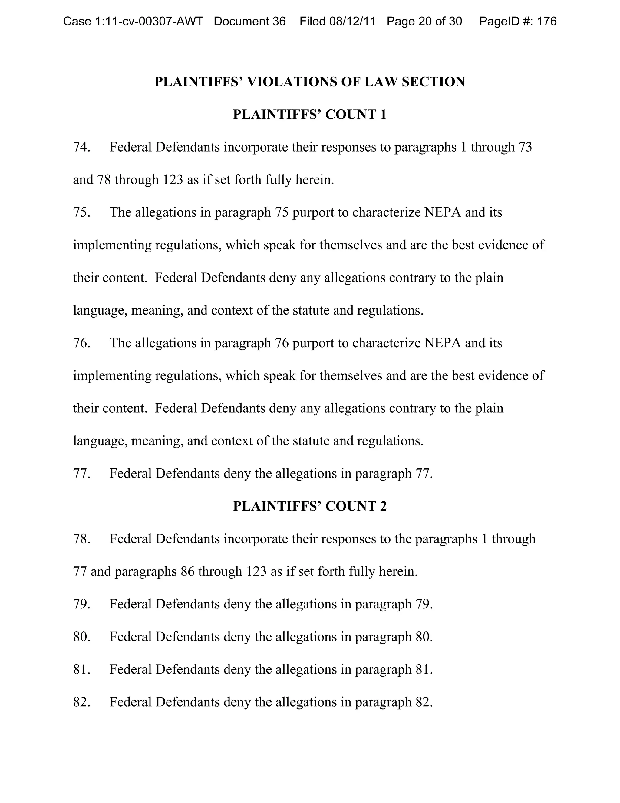 Case 1:11-cv-00307-AWT Document 36        Filed 08/12/11 Page 20 of 30   PageID #: 176




               PLAINTIFFS’ VIOLATIONS OF LAW SECTION

                              PLAINTIFFS’ COUNT 1

 74.   Federal Defendants incorporate their responses to paragraphs 1 through 73

 and 78 through 123 as if set forth fully herein.

 75.   The allegations in paragraph 75 purport to characterize NEPA and its

 implementing regulations, which speak for themselves and are the best evidence of

 their content. Federal Defendants deny any allegations contrary to the plain

 language, meaning, and context of the statute and regulations.

 76.   The allegations in paragraph 76 purport to characterize NEPA and its

 implementing regulations, which speak for themselves and are the best evidence of

 their content. Federal Defendants deny any allegations contrary to the plain

 language, meaning, and context of the statute and regulations.

 77.   Federal Defendants deny the allegations in paragraph 77.

                              PLAINTIFFS’ COUNT 2

 78.   Federal Defendants incorporate their responses to the paragraphs 1 through

 77 and paragraphs 86 through 123 as if set forth fully herein.

 79.   Federal Defendants deny the allegations in paragraph 79.

 80.   Federal Defendants deny the allegations in paragraph 80.

 81.   Federal Defendants deny the allegations in paragraph 81.

 82.   Federal Defendants deny the allegations in paragraph 82.
 
