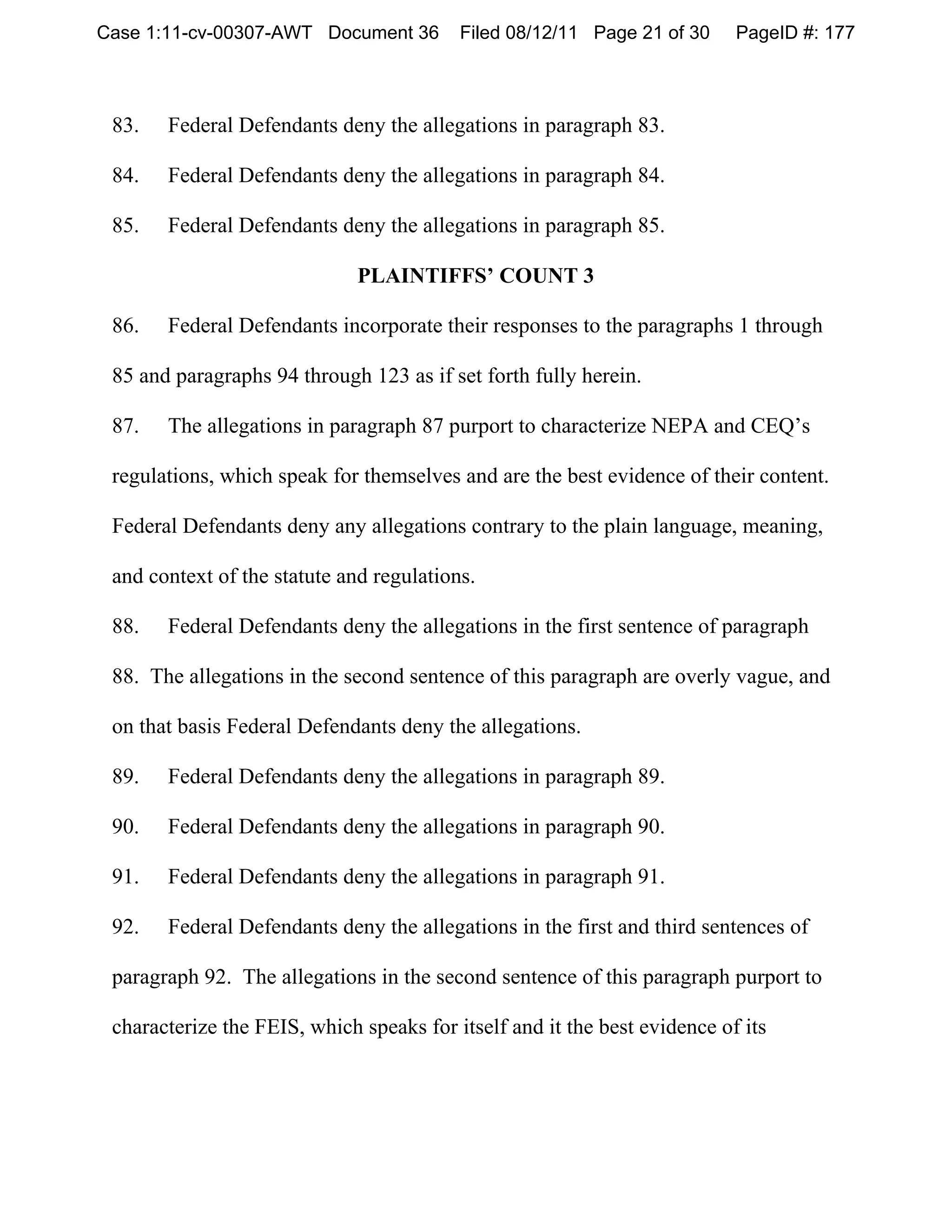 Case 1:11-cv-00307-AWT Document 36        Filed 08/12/11 Page 21 of 30     PageID #: 177



 83.   Federal Defendants deny the allegations in paragraph 83.

 84.   Federal Defendants deny the allegations in paragraph 84.

 85.   Federal Defendants deny the allegations in paragraph 85.

                              PLAINTIFFS’ COUNT 3

 86.   Federal Defendants incorporate their responses to the paragraphs 1 through

 85 and paragraphs 94 through 123 as if set forth fully herein.

 87.   The allegations in paragraph 87 purport to characterize NEPA and CEQ’s

 regulations, which speak for themselves and are the best evidence of their content.

 Federal Defendants deny any allegations contrary to the plain language, meaning,

 and context of the statute and regulations.

 88.   Federal Defendants deny the allegations in the first sentence of paragraph

 88. The allegations in the second sentence of this paragraph are overly vague, and

 on that basis Federal Defendants deny the allegations.

 89.   Federal Defendants deny the allegations in paragraph 89.

 90.   Federal Defendants deny the allegations in paragraph 90.

 91.   Federal Defendants deny the allegations in paragraph 91.

 92.   Federal Defendants deny the allegations in the first and third sentences of

 paragraph 92. The allegations in the second sentence of this paragraph purport to

 characterize the FEIS, which speaks for itself and it the best evidence of its
 