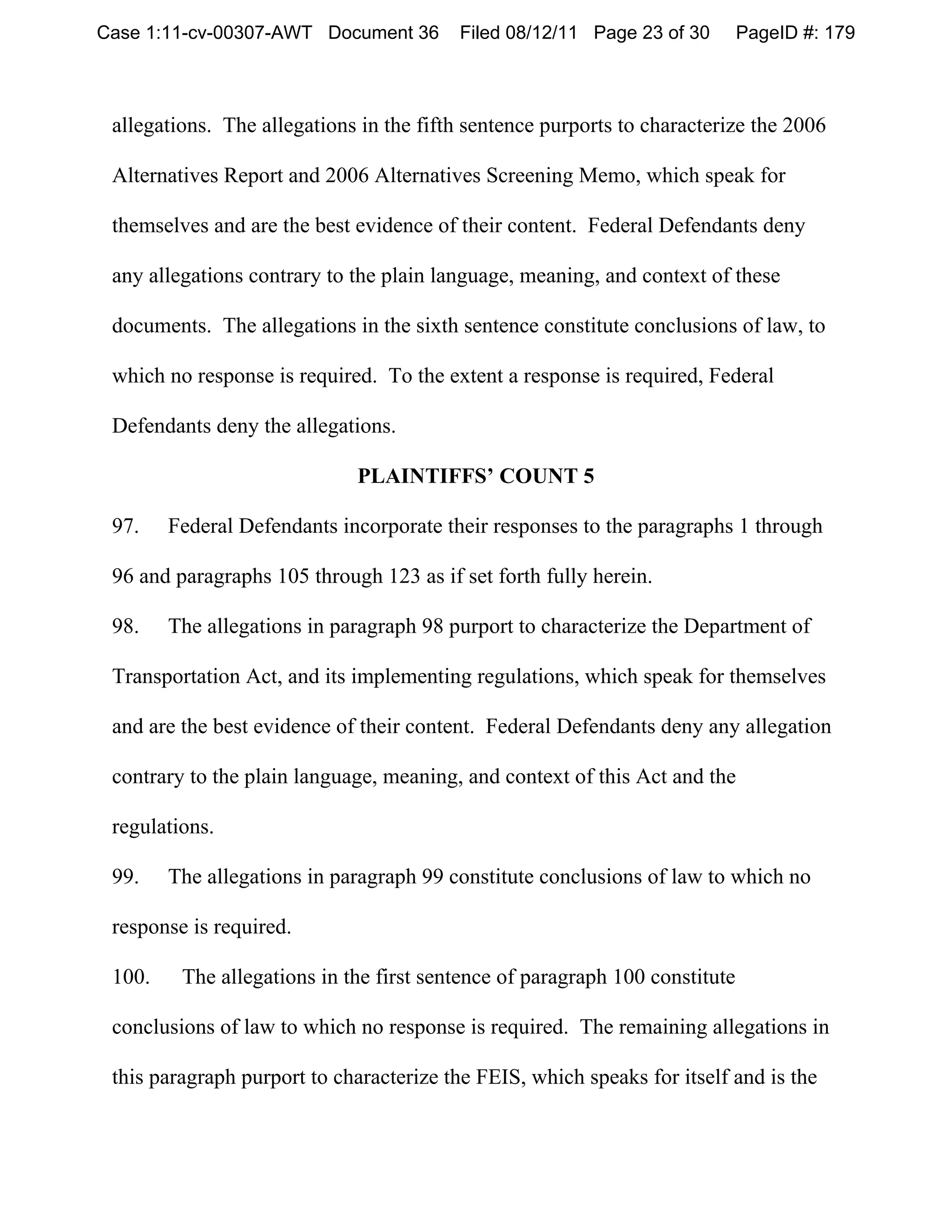 Case 1:11-cv-00307-AWT Document 36       Filed 08/12/11 Page 23 of 30        PageID #: 179



 allegations. The allegations in the fifth sentence purports to characterize the 2006

 Alternatives Report and 2006 Alternatives Screening Memo, which speak for

 themselves and are the best evidence of their content. Federal Defendants deny

 any allegations contrary to the plain language, meaning, and context of these

 documents. The allegations in the sixth sentence constitute conclusions of law, to

 which no response is required. To the extent a response is required, Federal

 Defendants deny the allegations.

                             PLAINTIFFS’ COUNT 5

 97.    Federal Defendants incorporate their responses to the paragraphs 1 through

 96 and paragraphs 105 through 123 as if set forth fully herein.

 98.    The allegations in paragraph 98 purport to characterize the Department of

 Transportation Act, and its implementing regulations, which speak for themselves

 and are the best evidence of their content. Federal Defendants deny any allegation

 contrary to the plain language, meaning, and context of this Act and the

 regulations.

 99.    The allegations in paragraph 99 constitute conclusions of law to which no

 response is required.

 100.    The allegations in the first sentence of paragraph 100 constitute

 conclusions of law to which no response is required. The remaining allegations in

 this paragraph purport to characterize the FEIS, which speaks for itself and is the
 
