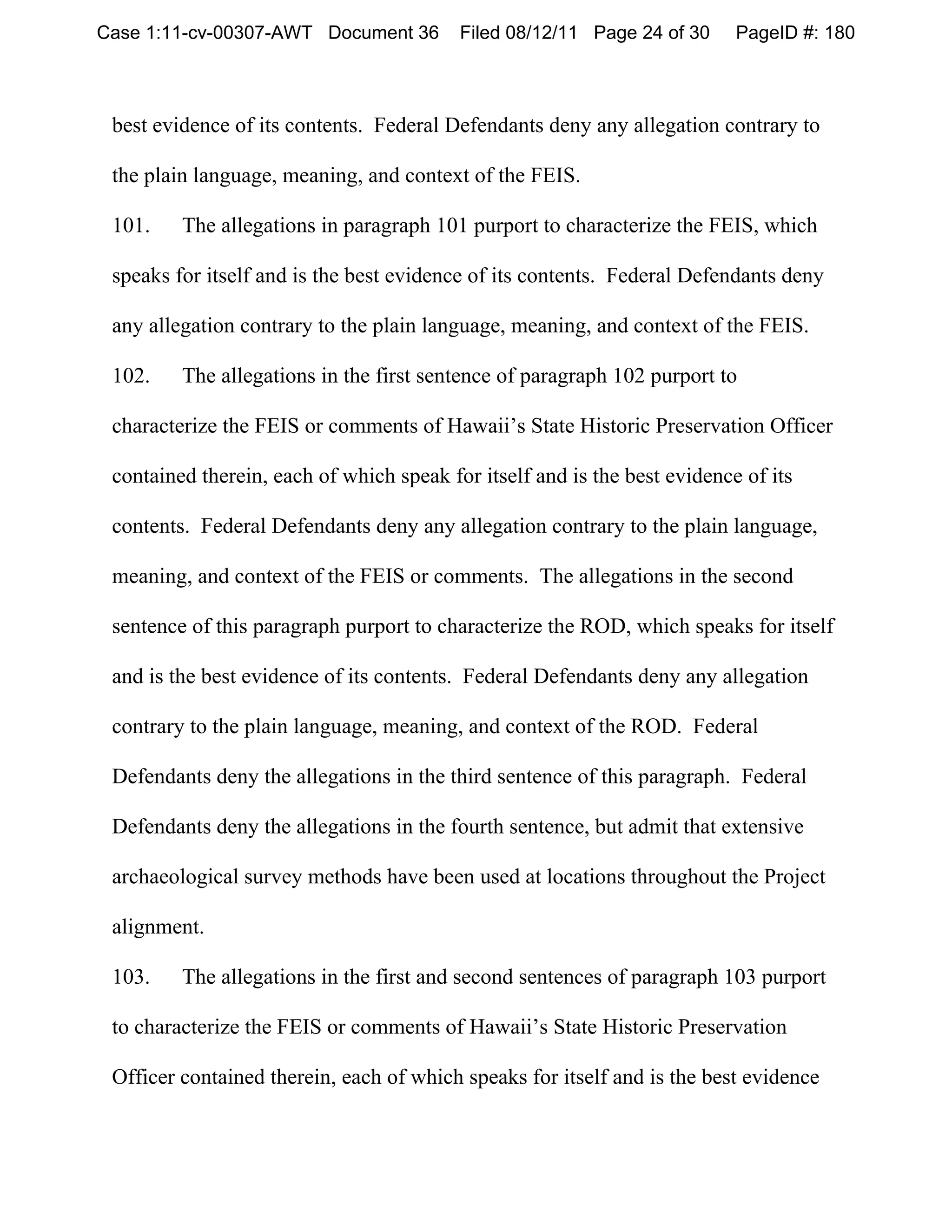 Case 1:11-cv-00307-AWT Document 36        Filed 08/12/11 Page 24 of 30     PageID #: 180



 best evidence of its contents. Federal Defendants deny any allegation contrary to

 the plain language, meaning, and context of the FEIS.

 101.    The allegations in paragraph 101 purport to characterize the FEIS, which

 speaks for itself and is the best evidence of its contents. Federal Defendants deny

 any allegation contrary to the plain language, meaning, and context of the FEIS.

 102.    The allegations in the first sentence of paragraph 102 purport to

 characterize the FEIS or comments of Hawaii’s State Historic Preservation Officer

 contained therein, each of which speak for itself and is the best evidence of its

 contents. Federal Defendants deny any allegation contrary to the plain language,

 meaning, and context of the FEIS or comments. The allegations in the second

 sentence of this paragraph purport to characterize the ROD, which speaks for itself

 and is the best evidence of its contents. Federal Defendants deny any allegation

 contrary to the plain language, meaning, and context of the ROD. Federal

 Defendants deny the allegations in the third sentence of this paragraph. Federal

 Defendants deny the allegations in the fourth sentence, but admit that extensive

 archaeological survey methods have been used at locations throughout the Project

 alignment.

 103.    The allegations in the first and second sentences of paragraph 103 purport

 to characterize the FEIS or comments of Hawaii’s State Historic Preservation

 Officer contained therein, each of which speaks for itself and is the best evidence
 