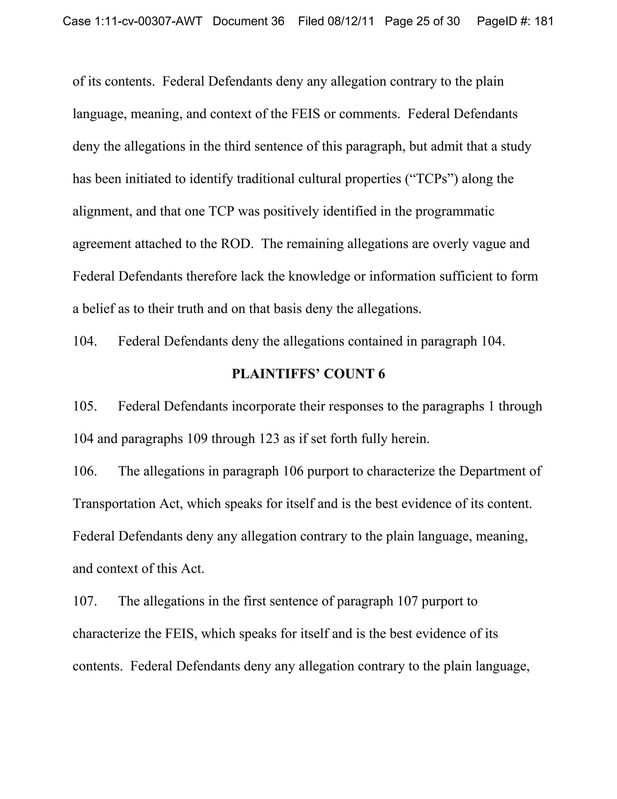Case 1:11-cv-00307-AWT Document 36         Filed 08/12/11 Page 25 of 30    PageID #: 181



 of its contents. Federal Defendants deny any allegation contrary to the plain

 language, meaning, and context of the FEIS or comments. Federal Defendants

 deny the allegations in the third sentence of this paragraph, but admit that a study

 has been initiated to identify traditional cultural properties (“TCPs”) along the

 alignment, and that one TCP was positively identified in the programmatic

 agreement attached to the ROD. The remaining allegations are overly vague and

 Federal Defendants therefore lack the knowledge or information sufficient to form

 a belief as to their truth and on that basis deny the allegations.

 104.    Federal Defendants deny the allegations contained in paragraph 104.

                               PLAINTIFFS’ COUNT 6

 105.    Federal Defendants incorporate their responses to the paragraphs 1 through

 104 and paragraphs 109 through 123 as if set forth fully herein.

 106.    The allegations in paragraph 106 purport to characterize the Department of

 Transportation Act, which speaks for itself and is the best evidence of its content.

 Federal Defendants deny any allegation contrary to the plain language, meaning,

 and context of this Act.

 107.    The allegations in the first sentence of paragraph 107 purport to

 characterize the FEIS, which speaks for itself and is the best evidence of its

 contents. Federal Defendants deny any allegation contrary to the plain language,
 
