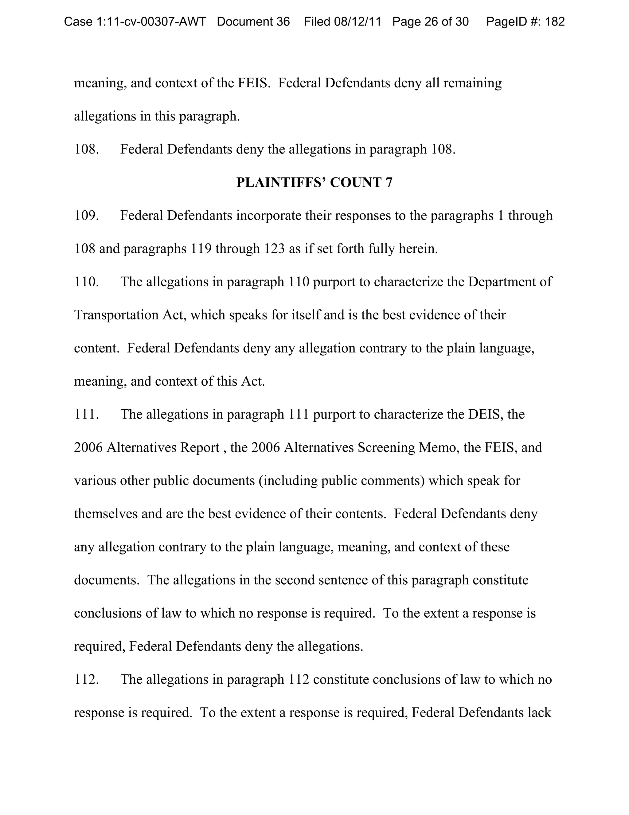 Case 1:11-cv-00307-AWT Document 36       Filed 08/12/11 Page 26 of 30     PageID #: 182



 meaning, and context of the FEIS. Federal Defendants deny all remaining

 allegations in this paragraph.

 108.    Federal Defendants deny the allegations in paragraph 108.

                              PLAINTIFFS’ COUNT 7

 109.    Federal Defendants incorporate their responses to the paragraphs 1 through

 108 and paragraphs 119 through 123 as if set forth fully herein.

 110.    The allegations in paragraph 110 purport to characterize the Department of

 Transportation Act, which speaks for itself and is the best evidence of their

 content. Federal Defendants deny any allegation contrary to the plain language,

 meaning, and context of this Act.

 111.    The allegations in paragraph 111 purport to characterize the DEIS, the

 2006 Alternatives Report , the 2006 Alternatives Screening Memo, the FEIS, and

 various other public documents (including public comments) which speak for

 themselves and are the best evidence of their contents. Federal Defendants deny

 any allegation contrary to the plain language, meaning, and context of these

 documents. The allegations in the second sentence of this paragraph constitute

 conclusions of law to which no response is required. To the extent a response is

 required, Federal Defendants deny the allegations.

 112.    The allegations in paragraph 112 constitute conclusions of law to which no

 response is required. To the extent a response is required, Federal Defendants lack
 