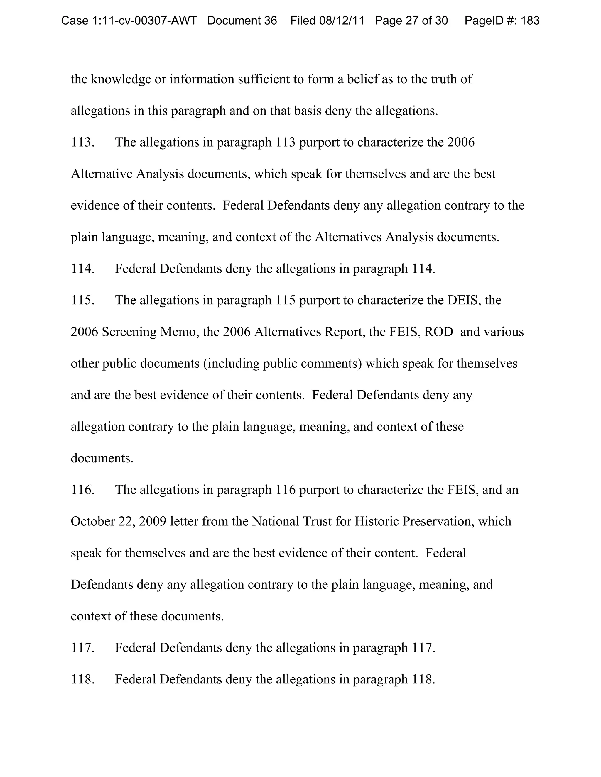 Case 1:11-cv-00307-AWT Document 36        Filed 08/12/11 Page 27 of 30      PageID #: 183



 the knowledge or information sufficient to form a belief as to the truth of

 allegations in this paragraph and on that basis deny the allegations.

 113.    The allegations in paragraph 113 purport to characterize the 2006

 Alternative Analysis documents, which speak for themselves and are the best

 evidence of their contents. Federal Defendants deny any allegation contrary to the

 plain language, meaning, and context of the Alternatives Analysis documents.

 114.    Federal Defendants deny the allegations in paragraph 114.

 115.    The allegations in paragraph 115 purport to characterize the DEIS, the

 2006 Screening Memo, the 2006 Alternatives Report, the FEIS, ROD and various

 other public documents (including public comments) which speak for themselves

 and are the best evidence of their contents. Federal Defendants deny any

 allegation contrary to the plain language, meaning, and context of these

 documents.

 116.    The allegations in paragraph 116 purport to characterize the FEIS, and an

 October 22, 2009 letter from the National Trust for Historic Preservation, which

 speak for themselves and are the best evidence of their content. Federal

 Defendants deny any allegation contrary to the plain language, meaning, and

 context of these documents.

 117.    Federal Defendants deny the allegations in paragraph 117.

 118.    Federal Defendants deny the allegations in paragraph 118.
 