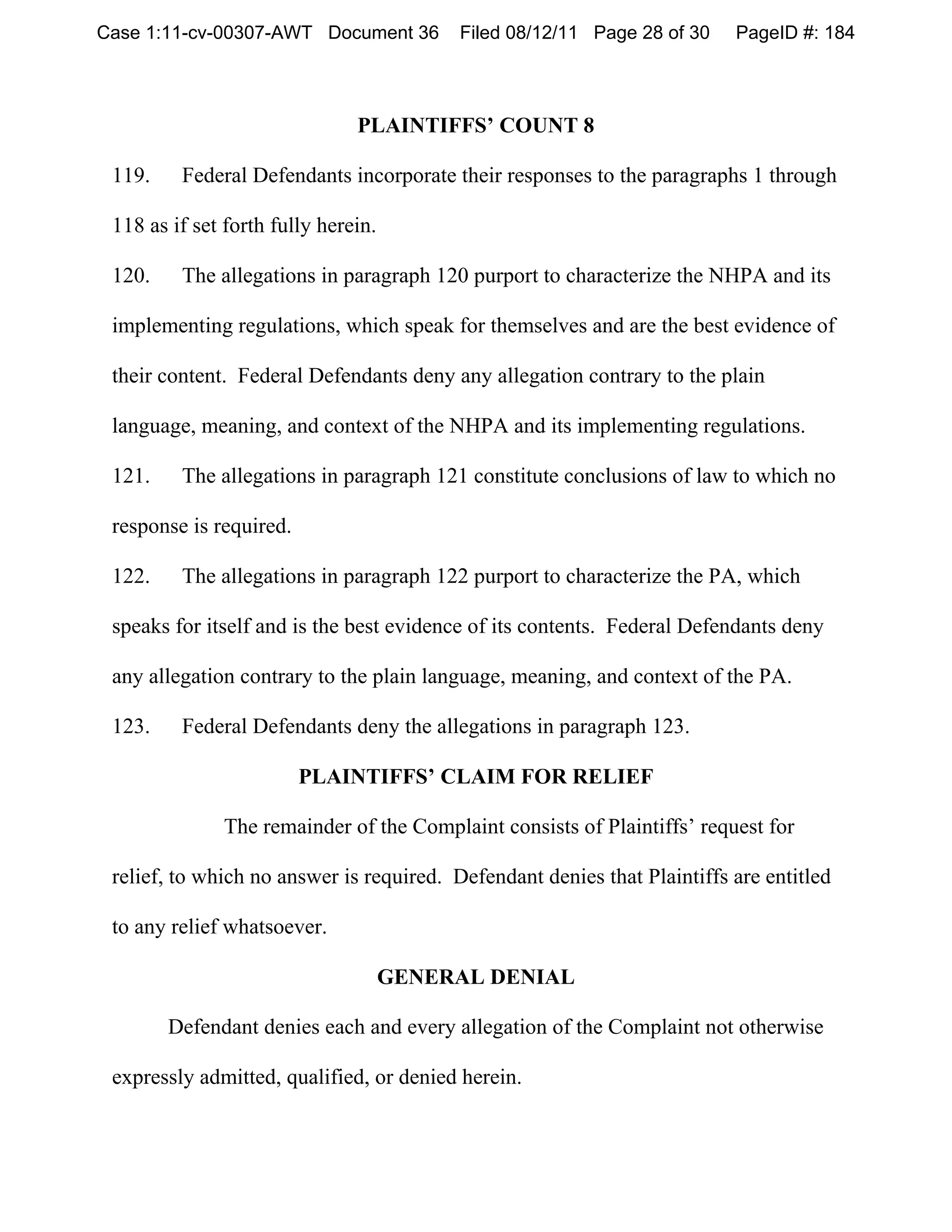 Case 1:11-cv-00307-AWT Document 36        Filed 08/12/11 Page 28 of 30    PageID #: 184




                               PLAINTIFFS’ COUNT 8

 119.    Federal Defendants incorporate their responses to the paragraphs 1 through

 118 as if set forth fully herein.

 120.    The allegations in paragraph 120 purport to characterize the NHPA and its

 implementing regulations, which speak for themselves and are the best evidence of

 their content. Federal Defendants deny any allegation contrary to the plain

 language, meaning, and context of the NHPA and its implementing regulations.

 121.    The allegations in paragraph 121 constitute conclusions of law to which no

 response is required.

 122.    The allegations in paragraph 122 purport to characterize the PA, which

 speaks for itself and is the best evidence of its contents. Federal Defendants deny

 any allegation contrary to the plain language, meaning, and context of the PA.

 123.    Federal Defendants deny the allegations in paragraph 123.

                         PLAINTIFFS’ CLAIM FOR RELIEF

              The remainder of the Complaint consists of Plaintiffs’ request for

 relief, to which no answer is required. Defendant denies that Plaintiffs are entitled

 to any relief whatsoever.

                                     GENERAL DENIAL

        Defendant denies each and every allegation of the Complaint not otherwise

 expressly admitted, qualified, or denied herein.
 
