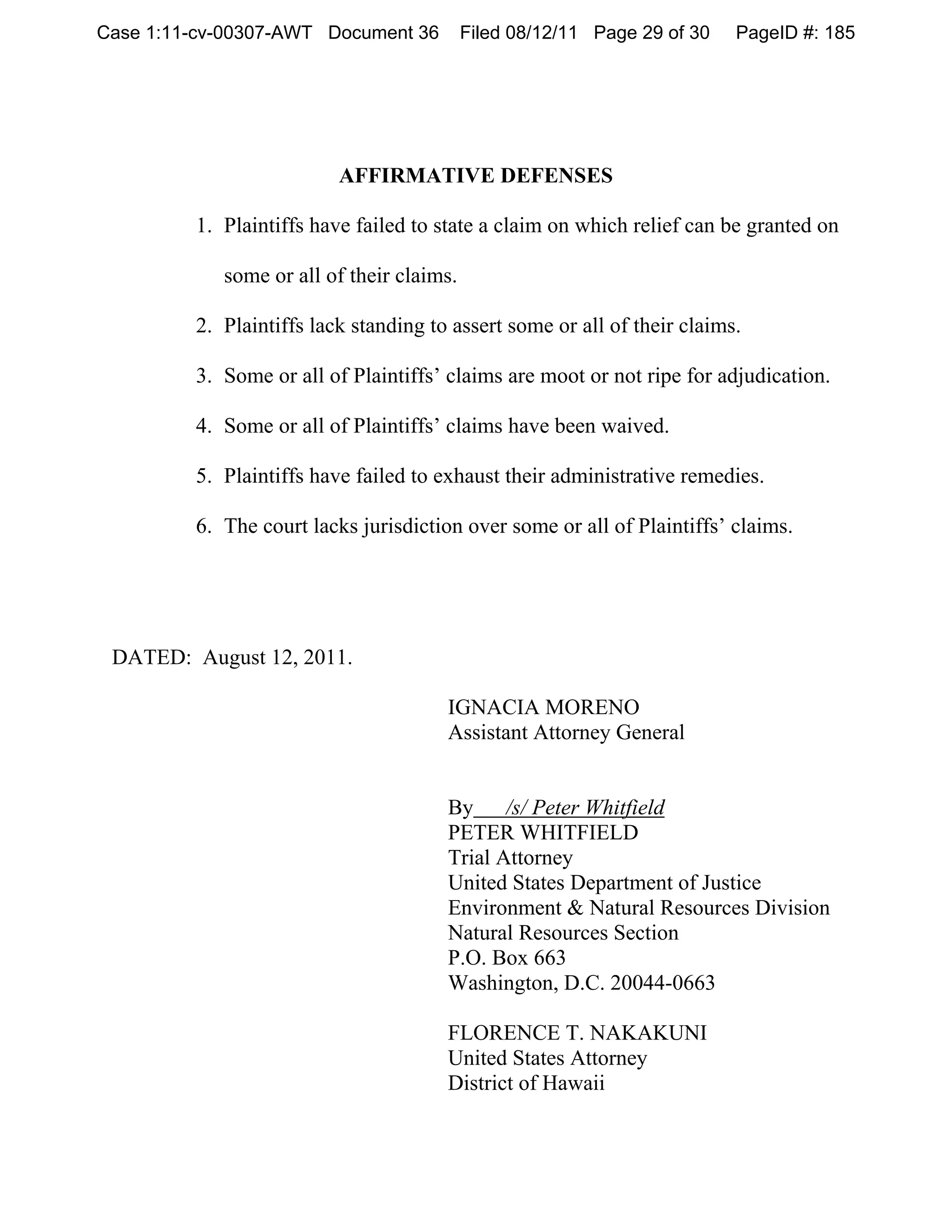 Case 1:11-cv-00307-AWT Document 36         Filed 08/12/11 Page 29 of 30   PageID #: 185




                          AFFIRMATIVE DEFENSES

         1. Plaintiffs have failed to state a claim on which relief can be granted on

            some or all of their claims.

         2. Plaintiffs lack standing to assert some or all of their claims.

         3. Some or all of Plaintiffs’ claims are moot or not ripe for adjudication.

         4. Some or all of Plaintiffs’ claims have been waived.

         5. Plaintiffs have failed to exhaust their administrative remedies.

         6. The court lacks jurisdiction over some or all of Plaintiffs’ claims.




 DATED: August 12, 2011.

                                       IGNACIA MORENO
                                       Assistant Attorney General


                                       By     /s/ Peter Whitfield
                                       PETER WHITFIELD
                                       Trial Attorney
                                       United States Department of Justice
                                       Environment & Natural Resources Division
                                       Natural Resources Section
                                       P.O. Box 663
                                       Washington, D.C. 20044-0663

                                       FLORENCE T. NAKAKUNI
                                       United States Attorney
                                       District of Hawaii
 