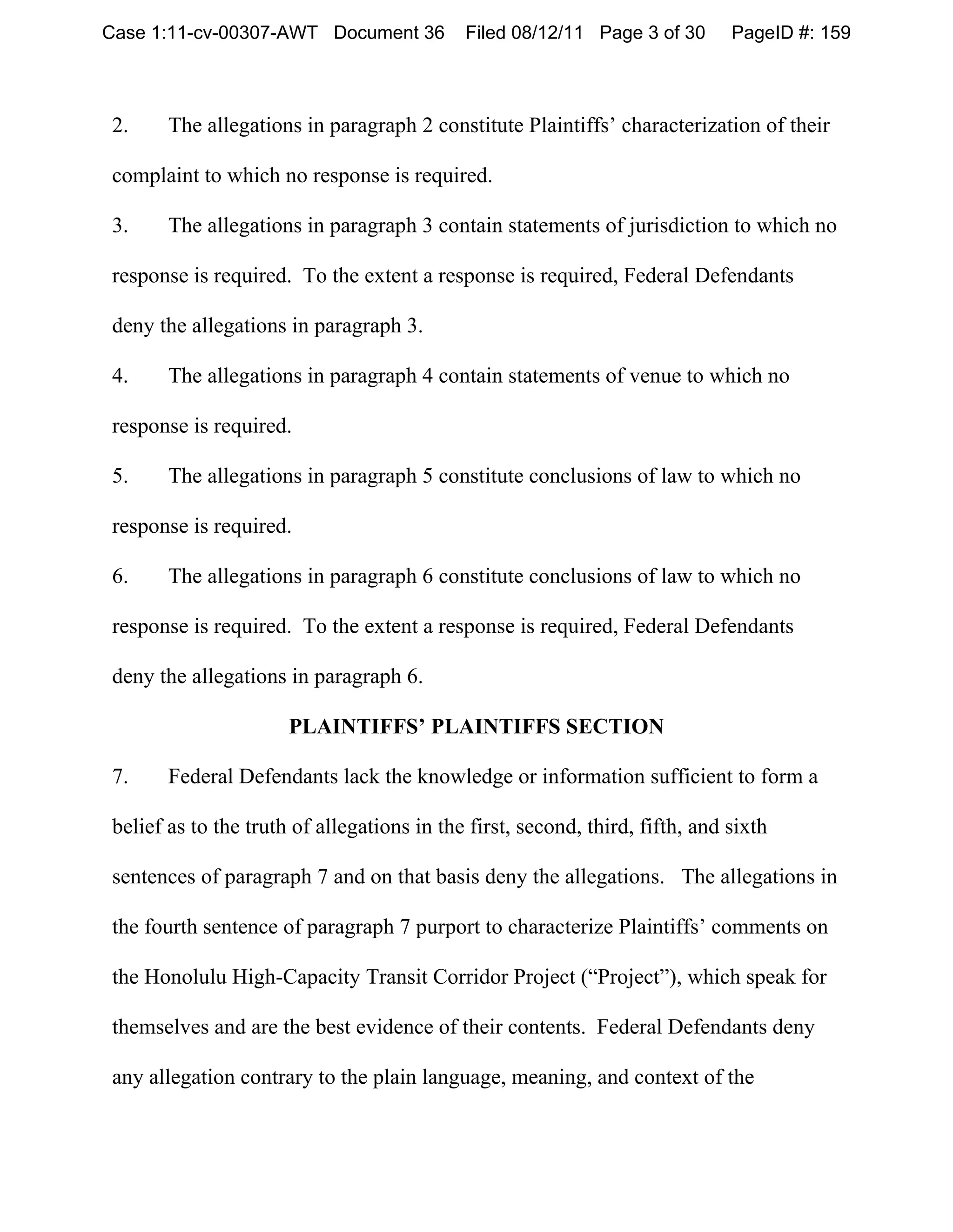 Case 1:11-cv-00307-AWT Document 36          Filed 08/12/11 Page 3 of 30       PageID #: 159



2.     The allegations in paragraph 2 constitute Plaintiffs’ characterization of their

complaint to which no response is required.

3.     The allegations in paragraph 3 contain statements of jurisdiction to which no

response is required. To the extent a response is required, Federal Defendants

deny the allegations in paragraph 3.

4.     The allegations in paragraph 4 contain statements of venue to which no

response is required.

5.     The allegations in paragraph 5 constitute conclusions of law to which no

response is required.

6.     The allegations in paragraph 6 constitute conclusions of law to which no

response is required. To the extent a response is required, Federal Defendants

deny the allegations in paragraph 6.

                      PLAINTIFFS’ PLAINTIFFS SECTION

7.     Federal Defendants lack the knowledge or information sufficient to form a

belief as to the truth of allegations in the first, second, third, fifth, and sixth

 sentences of paragraph 7 and on that basis deny the allegations. The allegations in

 the fourth sentence of paragraph 7 purport to characterize Plaintiffs’ comments on

 the Honolulu High-Capacity Transit Corridor Project (“Project”), which speak for

 themselves and are the best evidence of their contents. Federal Defendants deny

 any allegation contrary to the plain language, meaning, and context of the
 