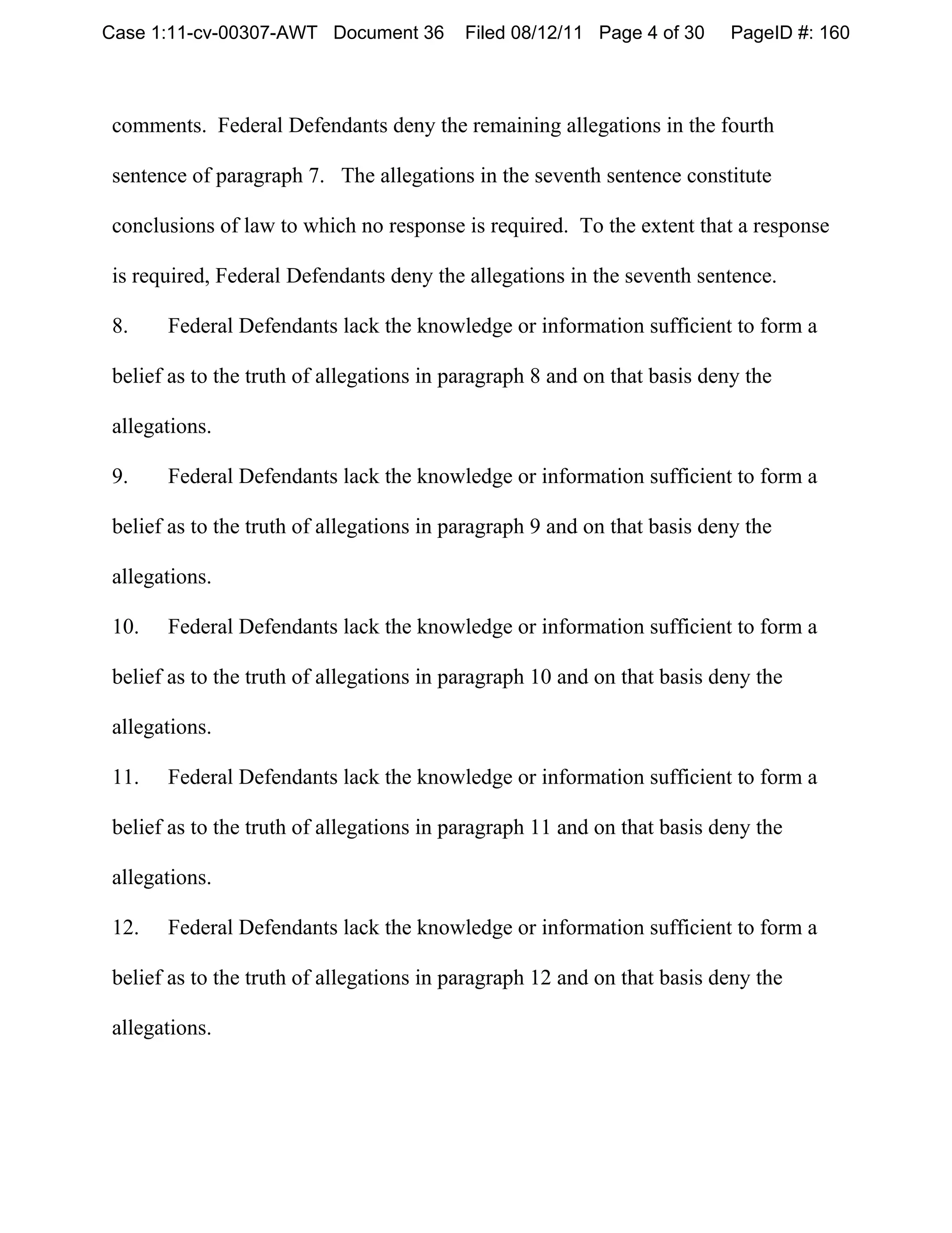 Case 1:11-cv-00307-AWT Document 36        Filed 08/12/11 Page 4 of 30     PageID #: 160



comments. Federal Defendants deny the remaining allegations in the fourth

sentence of paragraph 7. The allegations in the seventh sentence constitute

conclusions of law to which no response is required. To the extent that a response

is required, Federal Defendants deny the allegations in the seventh sentence.

8.    Federal Defendants lack the knowledge or information sufficient to form a

belief as to the truth of allegations in paragraph 8 and on that basis deny the

allegations.

9.    Federal Defendants lack the knowledge or information sufficient to form a

belief as to the truth of allegations in paragraph 9 and on that basis deny the

allegations.

10.   Federal Defendants lack the knowledge or information sufficient to form a

belief as to the truth of allegations in paragraph 10 and on that basis deny the

allegations.

11.   Federal Defendants lack the knowledge or information sufficient to form a

belief as to the truth of allegations in paragraph 11 and on that basis deny the

allegations.

12.   Federal Defendants lack the knowledge or information sufficient to form a

belief as to the truth of allegations in paragraph 12 and on that basis deny the

allegations.
 