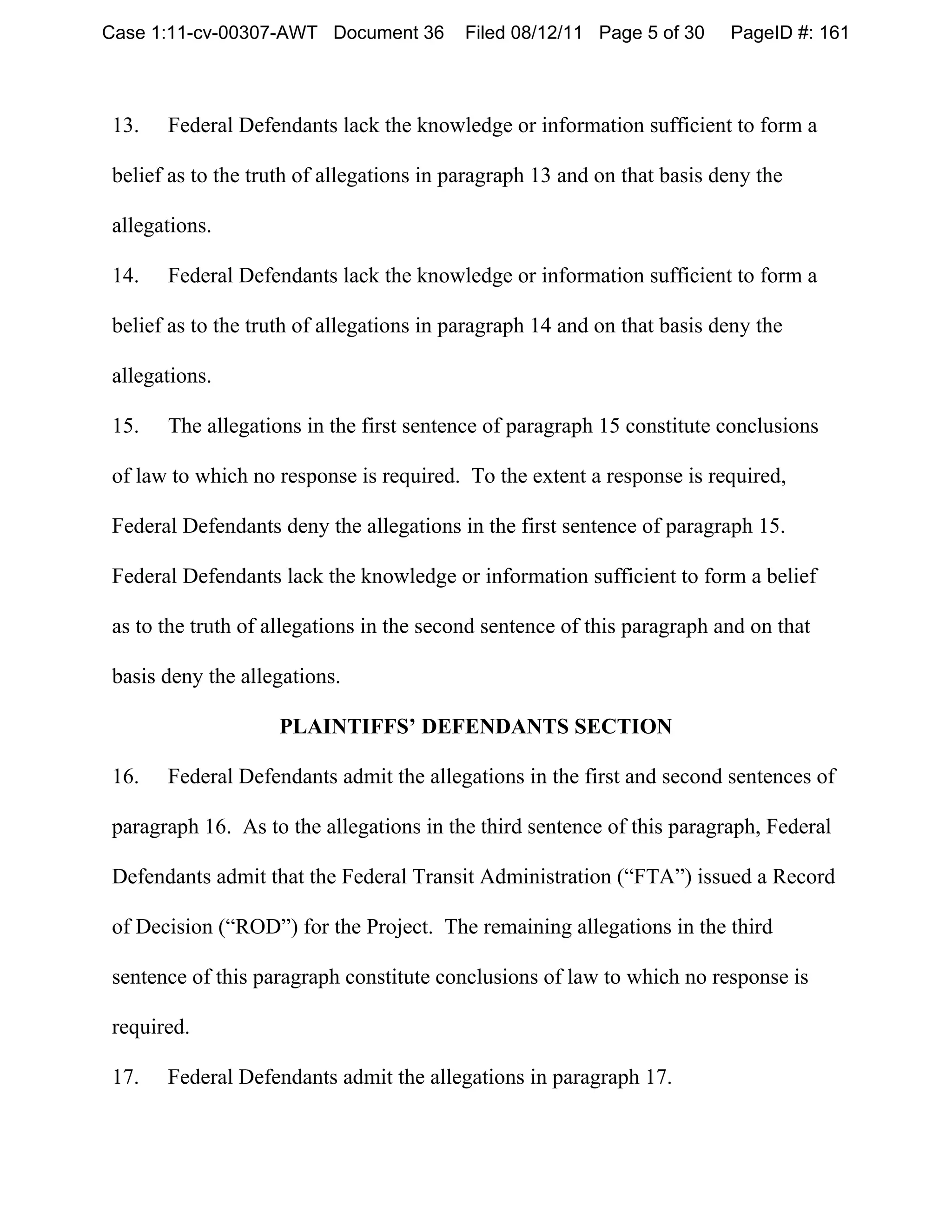 Case 1:11-cv-00307-AWT Document 36        Filed 08/12/11 Page 5 of 30    PageID #: 161



13.   Federal Defendants lack the knowledge or information sufficient to form a

belief as to the truth of allegations in paragraph 13 and on that basis deny the

allegations.

14.   Federal Defendants lack the knowledge or information sufficient to form a

belief as to the truth of allegations in paragraph 14 and on that basis deny the

allegations.

15.   The allegations in the first sentence of paragraph 15 constitute conclusions

of law to which no response is required. To the extent a response is required,

Federal Defendants deny the allegations in the first sentence of paragraph 15.

Federal Defendants lack the knowledge or information sufficient to form a belief

as to the truth of allegations in the second sentence of this paragraph and on that

basis deny the allegations.

                   PLAINTIFFS’ DEFENDANTS SECTION

16.   Federal Defendants admit the allegations in the first and second sentences of

paragraph 16. As to the allegations in the third sentence of this paragraph, Federal

Defendants admit that the Federal Transit Administration (“FTA”) issued a Record

of Decision (“ROD”) for the Project. The remaining allegations in the third

sentence of this paragraph constitute conclusions of law to which no response is

required.

17.   Federal Defendants admit the allegations in paragraph 17.
 