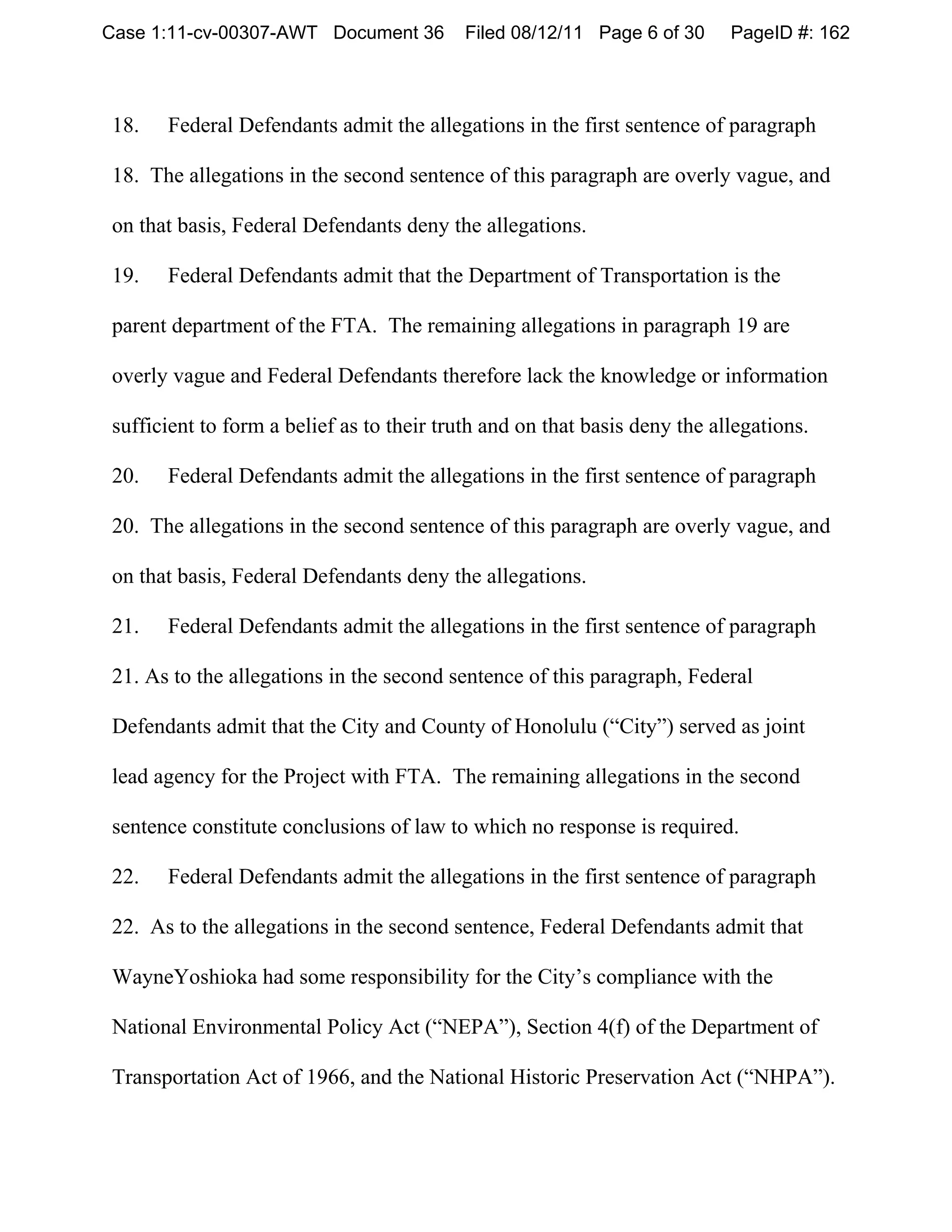 Case 1:11-cv-00307-AWT Document 36         Filed 08/12/11 Page 6 of 30     PageID #: 162



18.   Federal Defendants admit the allegations in the first sentence of paragraph

18. The allegations in the second sentence of this paragraph are overly vague, and

on that basis, Federal Defendants deny the allegations.

19.   Federal Defendants admit that the Department of Transportation is the

parent department of the FTA. The remaining allegations in paragraph 19 are

overly vague and Federal Defendants therefore lack the knowledge or information

sufficient to form a belief as to their truth and on that basis deny the allegations.

20.   Federal Defendants admit the allegations in the first sentence of paragraph

20. The allegations in the second sentence of this paragraph are overly vague, and

on that basis, Federal Defendants deny the allegations.

21.   Federal Defendants admit the allegations in the first sentence of paragraph

21. As to the allegations in the second sentence of this paragraph, Federal

Defendants admit that the City and County of Honolulu (“City”) served as joint

lead agency for the Project with FTA. The remaining allegations in the second

sentence constitute conclusions of law to which no response is required.

22.   Federal Defendants admit the allegations in the first sentence of paragraph

22. As to the allegations in the second sentence, Federal Defendants admit that

WayneYoshioka had some responsibility for the City’s compliance with the

National Environmental Policy Act (“NEPA”), Section 4(f) of the Department of

Transportation Act of 1966, and the National Historic Preservation Act (“NHPA”).
 