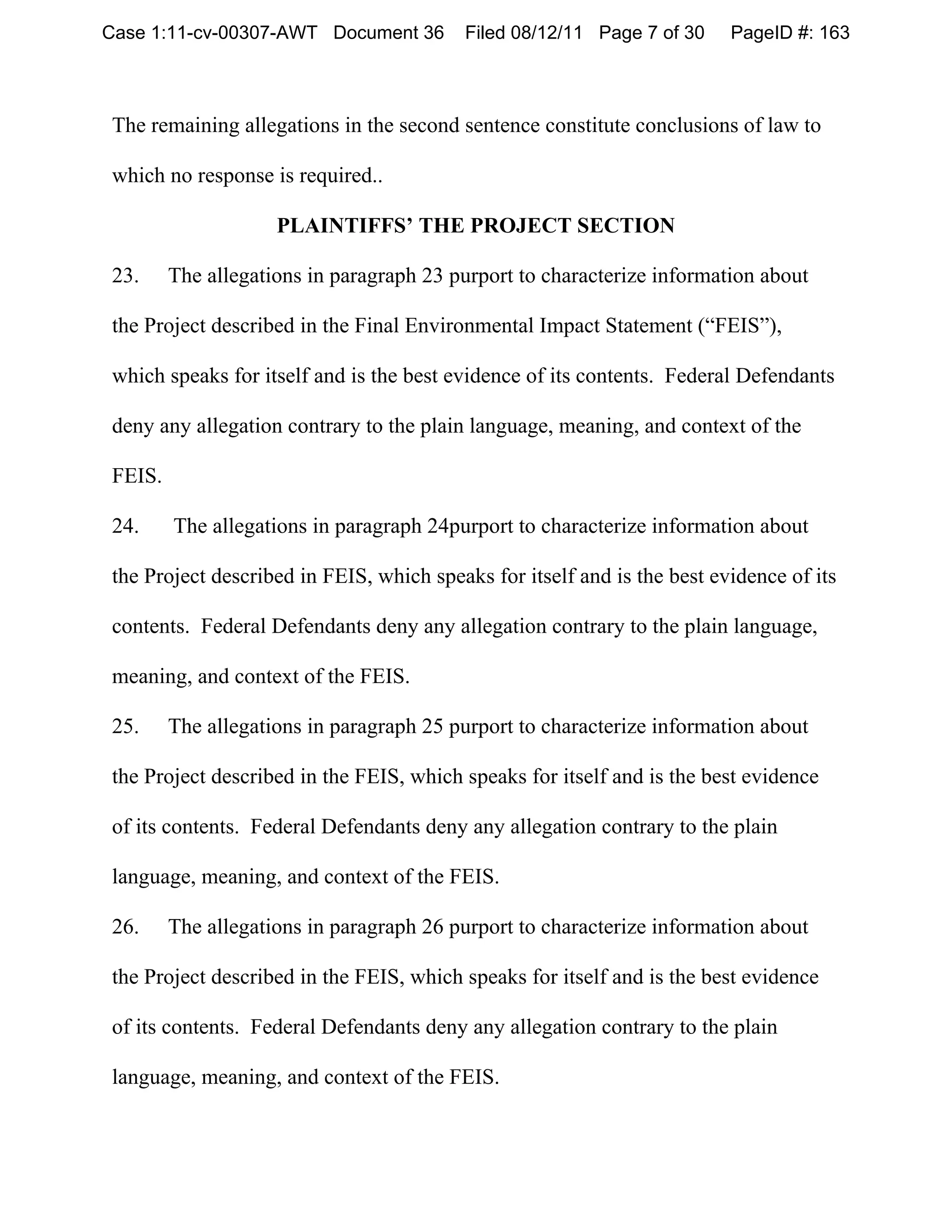 Case 1:11-cv-00307-AWT Document 36       Filed 08/12/11 Page 7 of 30     PageID #: 163



The remaining allegations in the second sentence constitute conclusions of law to

which no response is required..

                    PLAINTIFFS’ THE PROJECT SECTION

23.     The allegations in paragraph 23 purport to characterize information about

the Project described in the Final Environmental Impact Statement (“FEIS”),

which speaks for itself and is the best evidence of its contents. Federal Defendants

deny any allegation contrary to the plain language, meaning, and context of the

FEIS.

24.     The allegations in paragraph 24purport to characterize information about

the Project described in FEIS, which speaks for itself and is the best evidence of its

contents. Federal Defendants deny any allegation contrary to the plain language,

meaning, and context of the FEIS.

25.     The allegations in paragraph 25 purport to characterize information about

the Project described in the FEIS, which speaks for itself and is the best evidence

of its contents. Federal Defendants deny any allegation contrary to the plain

language, meaning, and context of the FEIS.

26.     The allegations in paragraph 26 purport to characterize information about

the Project described in the FEIS, which speaks for itself and is the best evidence

of its contents. Federal Defendants deny any allegation contrary to the plain

language, meaning, and context of the FEIS.
 