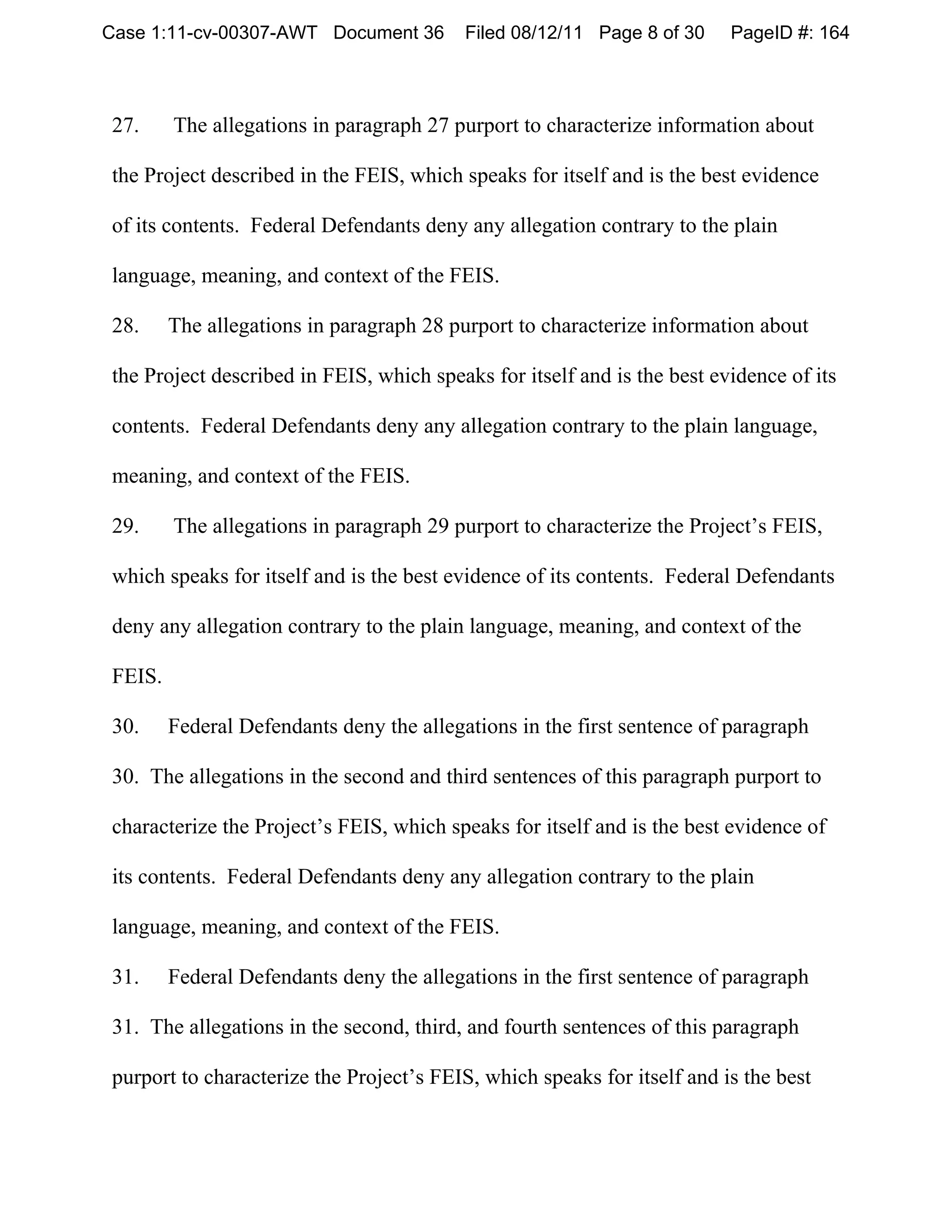 Case 1:11-cv-00307-AWT Document 36        Filed 08/12/11 Page 8 of 30     PageID #: 164



27.     The allegations in paragraph 27 purport to characterize information about

the Project described in the FEIS, which speaks for itself and is the best evidence

of its contents. Federal Defendants deny any allegation contrary to the plain

language, meaning, and context of the FEIS.

28.     The allegations in paragraph 28 purport to characterize information about

the Project described in FEIS, which speaks for itself and is the best evidence of its

contents. Federal Defendants deny any allegation contrary to the plain language,

meaning, and context of the FEIS.

29.     The allegations in paragraph 29 purport to characterize the Project’s FEIS,

which speaks for itself and is the best evidence of its contents. Federal Defendants

deny any allegation contrary to the plain language, meaning, and context of the

FEIS.

30.     Federal Defendants deny the allegations in the first sentence of paragraph

30. The allegations in the second and third sentences of this paragraph purport to

 characterize the Project’s FEIS, which speaks for itself and is the best evidence of

 its contents. Federal Defendants deny any allegation contrary to the plain

 language, meaning, and context of the FEIS.

 31.    Federal Defendants deny the allegations in the first sentence of paragraph

 31. The allegations in the second, third, and fourth sentences of this paragraph

 purport to characterize the Project’s FEIS, which speaks for itself and is the best
 