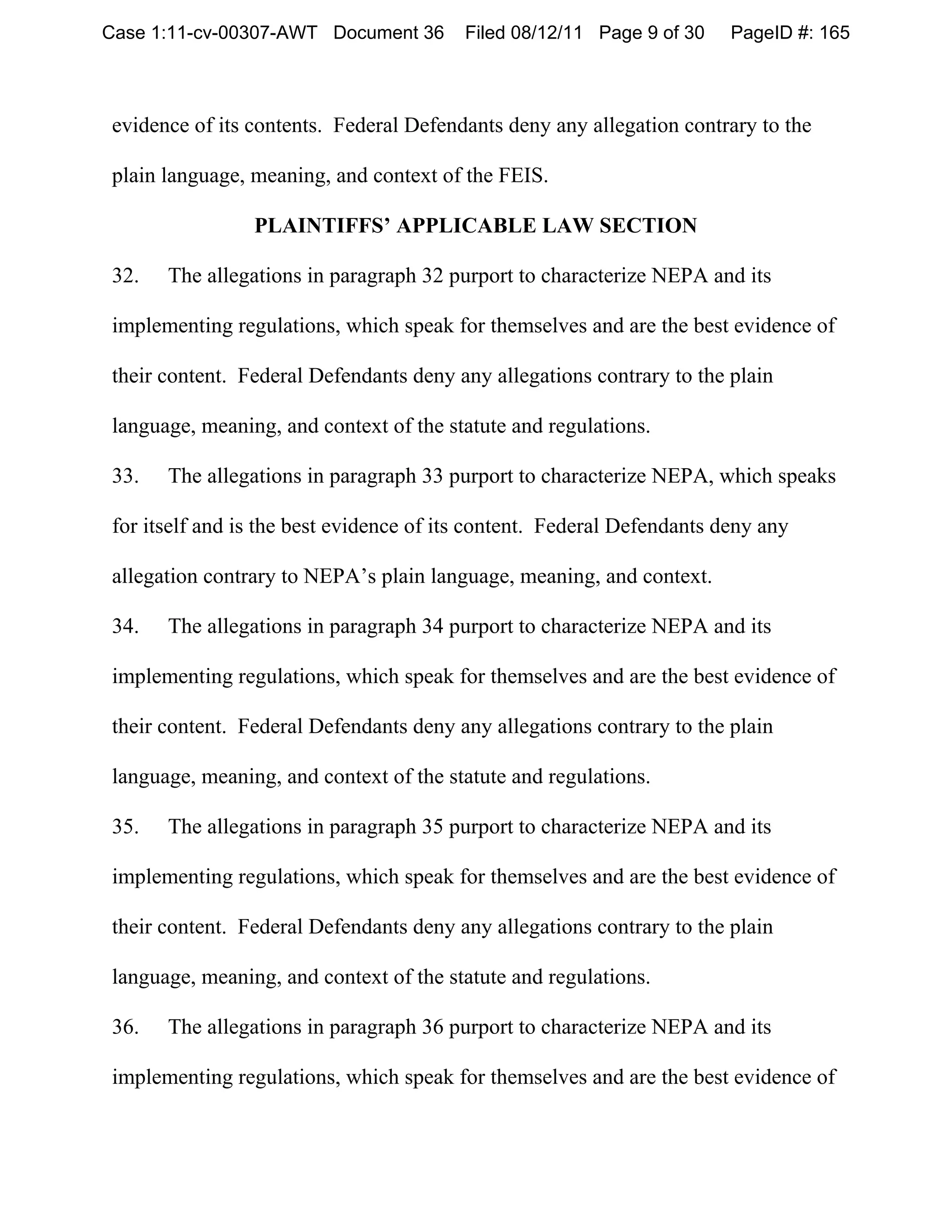 Case 1:11-cv-00307-AWT Document 36       Filed 08/12/11 Page 9 of 30    PageID #: 165



evidence of its contents. Federal Defendants deny any allegation contrary to the

plain language, meaning, and context of the FEIS.

                PLAINTIFFS’ APPLICABLE LAW SECTION

32.   The allegations in paragraph 32 purport to characterize NEPA and its

implementing regulations, which speak for themselves and are the best evidence of

their content. Federal Defendants deny any allegations contrary to the plain

language, meaning, and context of the statute and regulations.

33.   The allegations in paragraph 33 purport to characterize NEPA, which speaks

for itself and is the best evidence of its content. Federal Defendants deny any

allegation contrary to NEPA’s plain language, meaning, and context.

34.   The allegations in paragraph 34 purport to characterize NEPA and its

implementing regulations, which speak for themselves and are the best evidence of

their content. Federal Defendants deny any allegations contrary to the plain

language, meaning, and context of the statute and regulations.

35.   The allegations in paragraph 35 purport to characterize NEPA and its

implementing regulations, which speak for themselves and are the best evidence of

their content. Federal Defendants deny any allegations contrary to the plain

language, meaning, and context of the statute and regulations.

36.   The allegations in paragraph 36 purport to characterize NEPA and its

implementing regulations, which speak for themselves and are the best evidence of
 