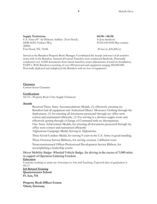 4 Michelle Davis
Supply Technician 04/06 – 08/06
U.S. Army 69th
Air Defense Artillery (Fort Hood ) S: Jose Sandoval
HHB 56201 Tedesco Way P:254-630-8929 May contact
(DSN)
Fort Hood, TX, 76544 40 hrs/w, $35,200/yr
Served as the Battalion Property Book Manager. Coordinated the receipt and reset of all sensitive
items with in the Battalion. Insured all Lateral Transfers were conducted flawlessly. Personally
conducted over 10,000 documents from lateral transfers, assets adjustments, Found on Installation,
FLIPL’s. With Battalion consisting of over 800 personal and equipment ranging 400,000.000.
Personally deployed and redeployed the Battalion with no loss of equipment.
Clearance
Current Secret Clearance
Certifications
04/10 – Property Book Unity Supply Enhanced
Awards
Received Three Army Accommodations Medals, (1) effectively ensuring my
Battalion had all equipment and Authorized Direct Allowance Clothing through the
deployment. (1) for ensuring all documents processed through my office were
correct and maintained efficiently, (1) For serving in a division supply room and
effectively getting through a Change of Command with no discrepancies.
One Army Achievement Medals, for ensuring all documents processed through my
office were correct and maintained efficiently
Afghanistan Campaign Medal, Serving in Afghanistan
Three Good Conduct Medal, for serving 9 years in the U.S. Army in good standing.
Three Overseas Service Ribbons, for serving overseas 3 different tours
Noncommissioned Officer Professional Development Service Ribbon, for
accomplishing a leadership course
Driver Mobility Badge- Wheeled Vehicle Badge, for driving in the excess of 5,000 miles
in support of Operation Enduring Freedom
Education
Currently working to attain my Associates in Arts and Teaching. Expected date of graduation is
09/17
Job Related Training
Quartermaster School
Ft. Lee, VA
Property Book Officer Course
Vilsek, Germany
 