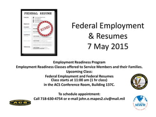 Employment Readiness Program
Employment Readiness Classes offered to Service Members and their Families.
Upcoming Class:
Federal Employment and Federal Resumes
Class starts at 11:00 am (1 hr class)
in the ACS Conference Room, Building 137C.
To schedule appointment:
Call 718-630-4754 or e-mail john.e.mapes2.civ@mail.mil
Federal Employment
& Resumes
7 May 2015
 