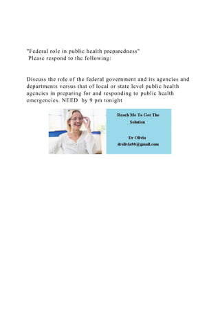 "Federal role in public health preparedness"
Please respond to the following:
Discuss the role of the federal government and its agencies and
departments versus that of local or state level public health
agencies in preparing for and responding to public health
emergencies. NEED by 9 pm tonight
 