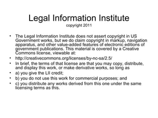 Legal Information Institute
                             copyright 2011

• The Legal Information Institute does not assert copyright in US
  Government works, but we do claim copyright in markup, navigation
  apparatus, and other value-added features of electronic editions of
  government publications. This material is covered by a Creative
  Commons license, viewable at:
• http://creativecommons.org/licenses/by-nc-sa/2.5/
• In brief, the terms of that license are that you may copy, distribute,
  and display this work, or make derivative works, so long as
• a) you give the LII credit;
• b) you do not use this work for commercial purposes; and
• c) you distribute any works derived from this one under the same
  licensing terms as this.
 