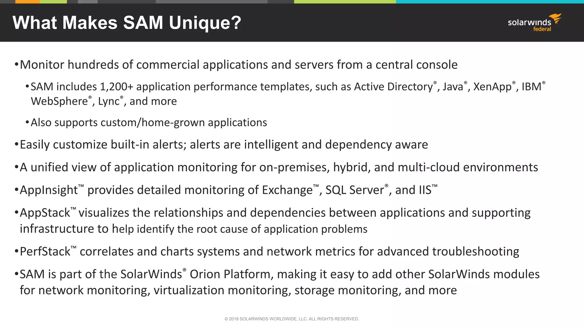 What Makes SAM Unique?
•Monitor hundreds of commercial applications and servers from a central console
•SAM includes 1,200+ application performance templates, such as Active Directory®, Java®, XenApp®, IBM®
WebSphere®, Lync®, and more
•Also supports custom/home-grown applications
•Easily customize built-in alerts; alerts are intelligent and dependency aware
•A unified view of application monitoring for on-premises, hybrid, and multi-cloud environments
•AppInsight™ provides detailed monitoring of Exchange™, SQL Server®, and IIS™
•AppStack™ visualizes the relationships and dependencies between applications and supporting
infrastructure to help identify the root cause of application problems
•PerfStack™ correlates and charts systems and network metrics for advanced troubleshooting
•SAM is part of the SolarWinds® Orion Platform, making it easy to add other SolarWinds modules
for network monitoring, virtualization monitoring, storage monitoring, and more
© 2018 SOLARWINDS WORLDWIDE, LLC. ALL RIGHTS RESERVED.
 