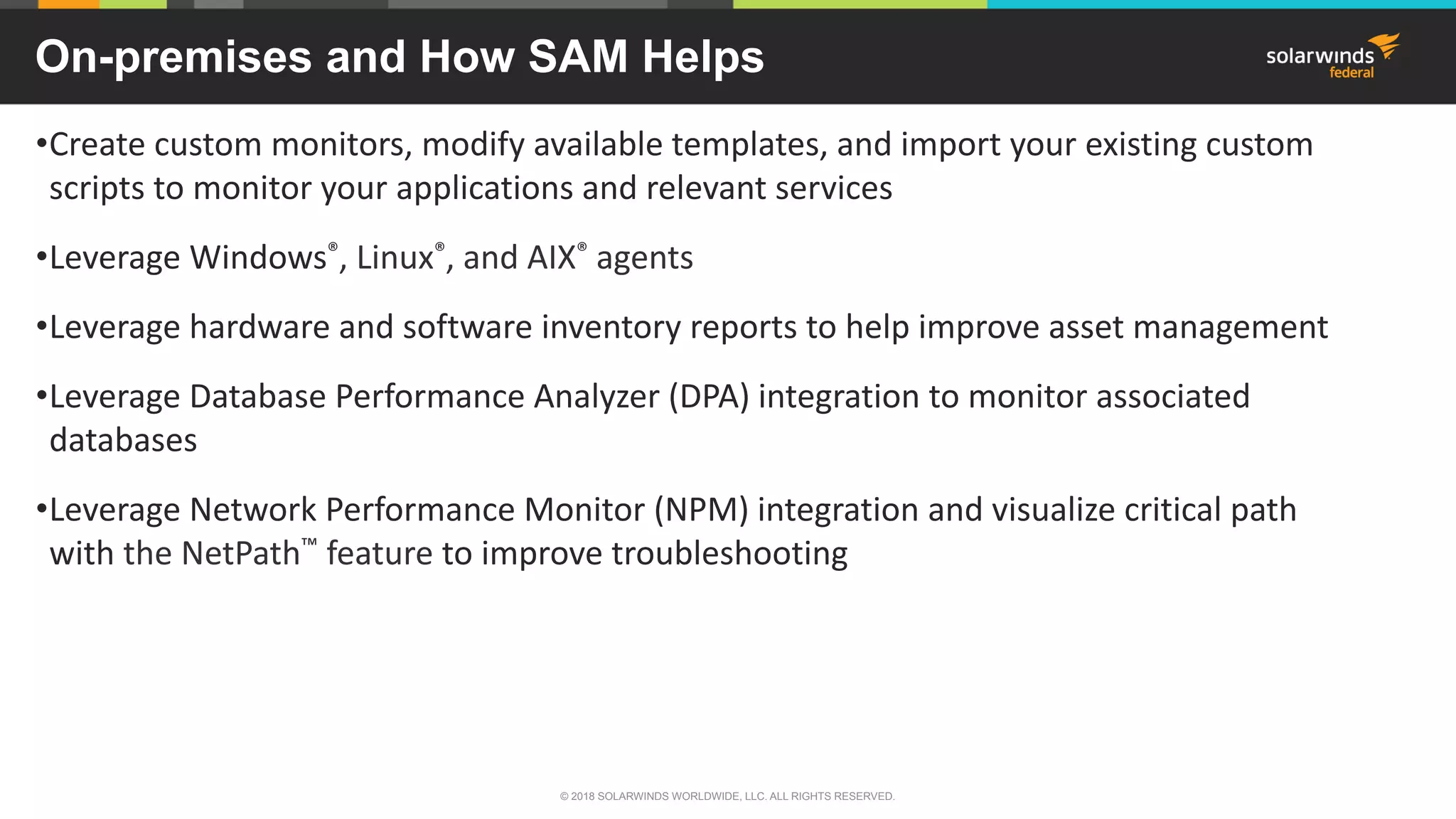 On-premises and How SAM Helps
•Create custom monitors, modify available templates, and import your existing custom
scripts to monitor your applications and relevant services
•Leverage Windows®, Linux®, and AIX® agents
•Leverage hardware and software inventory reports to help improve asset management
•Leverage Database Performance Analyzer (DPA) integration to monitor associated
databases
•Leverage Network Performance Monitor (NPM) integration and visualize critical path
with the NetPath™ feature to improve troubleshooting
© 2018 SOLARWINDS WORLDWIDE, LLC. ALL RIGHTS RESERVED.
 