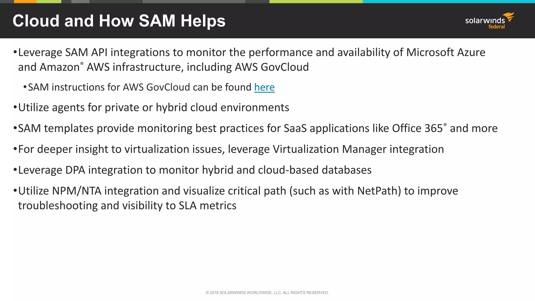 Cloud and How SAM Helps
•Leverage SAM API integrations to monitor the performance and availability of Microsoft Azure
and Amazon® AWS infrastructure, including AWS GovCloud
•SAM instructions for AWS GovCloud can be found here
•Utilize agents for private or hybrid cloud environments
•SAM templates provide monitoring best practices for SaaS applications like Office 365® and more
•For deeper insight to virtualization issues, leverage Virtualization Manager integration
•Leverage DPA integration to monitor hybrid and cloud-based databases
•Utilize NPM/NTA integration and visualize critical path (such as with NetPath) to improve
troubleshooting and visibility to SLA metrics
© 2018 SOLARWINDS WORLDWIDE, LLC. ALL RIGHTS RESERVED.
 