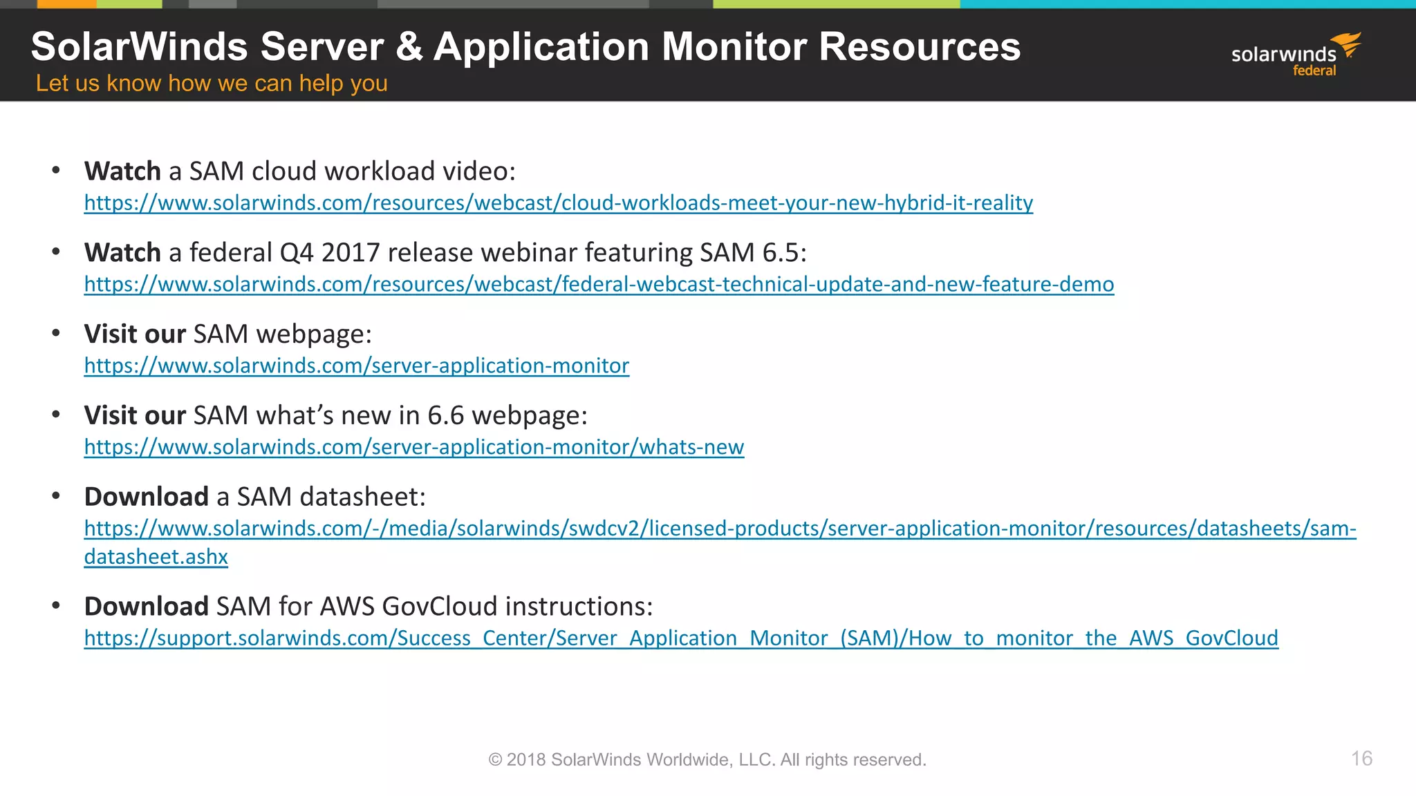 • Watch a SAM cloud workload video:
https://www.solarwinds.com/resources/webcast/cloud-workloads-meet-your-new-hybrid-it-reality
• Watch a federal Q4 2017 release webinar featuring SAM 6.5:
https://www.solarwinds.com/resources/webcast/federal-webcast-technical-update-and-new-feature-demo
• Visit our SAM webpage:
https://www.solarwinds.com/server-application-monitor
• Visit our SAM what’s new in 6.6 webpage:
https://www.solarwinds.com/server-application-monitor/whats-new
• Download a SAM datasheet:
https://www.solarwinds.com/-/media/solarwinds/swdcv2/licensed-products/server-application-monitor/resources/datasheets/sam-
datasheet.ashx
• Download SAM for AWS GovCloud instructions:
https://support.solarwinds.com/Success_Center/Server_Application_Monitor_(SAM)/How_to_monitor_the_AWS_GovCloud
SolarWinds Server & Application Monitor Resources
Let us know how we can help you
© 2018 SolarWinds Worldwide, LLC. All rights reserved. 16
 
