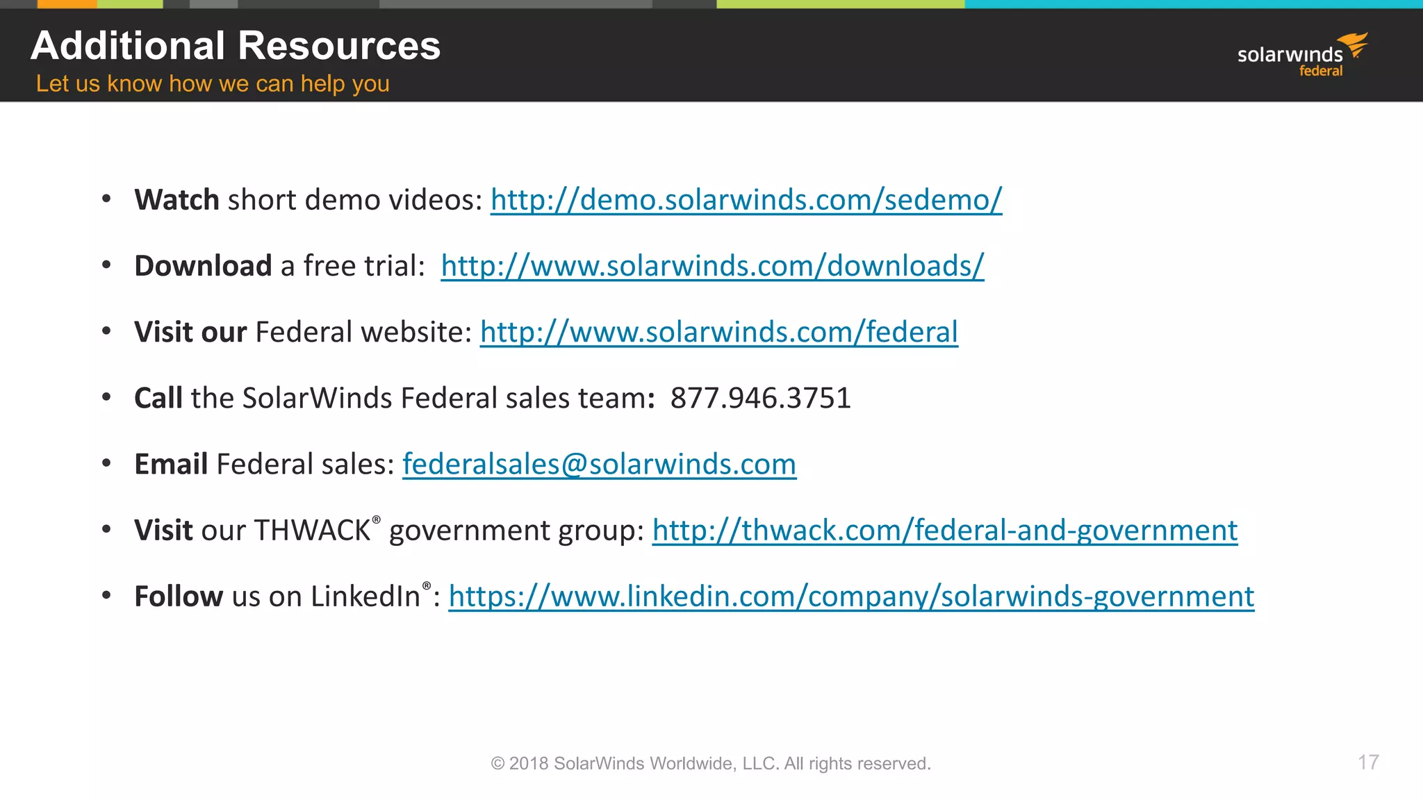 • Watch short demo videos: http://demo.solarwinds.com/sedemo/
• Download a free trial: http://www.solarwinds.com/downloads/
• Visit our Federal website: http://www.solarwinds.com/federal
• Call the SolarWinds Federal sales team: 877.946.3751
• Email Federal sales: federalsales@solarwinds.com
• Visit our THWACK® government group: http://thwack.com/federal-and-government
• Follow us on LinkedIn®: https://www.linkedin.com/company/solarwinds-government
Additional Resources
Let us know how we can help you
© 2018 SolarWinds Worldwide, LLC. All rights reserved. 17
 