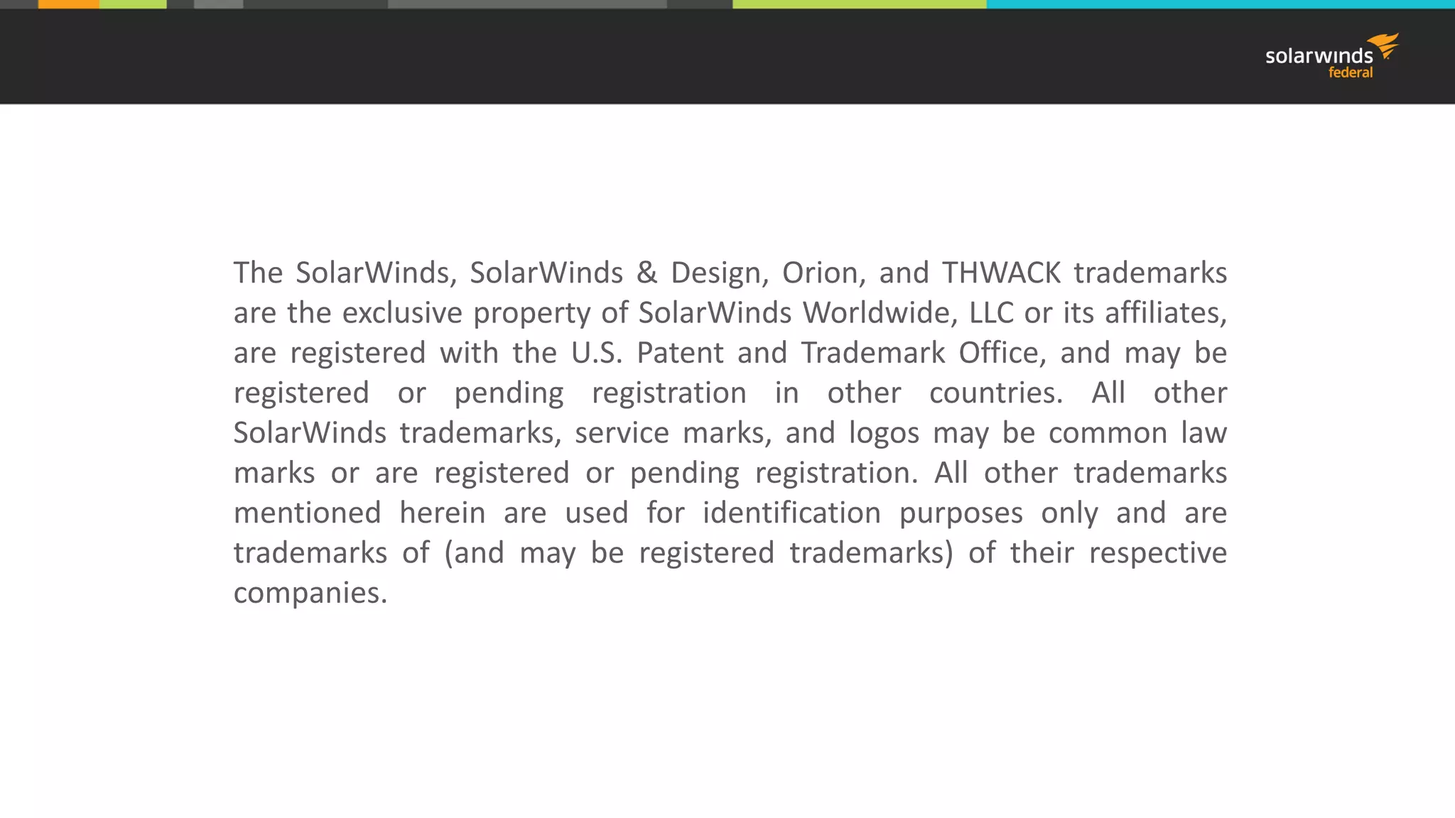 The SolarWinds, SolarWinds & Design, Orion, and THWACK trademarks
are the exclusive property of SolarWinds Worldwide, LLC or its affiliates,
are registered with the U.S. Patent and Trademark Office, and may be
registered or pending registration in other countries. All other
SolarWinds trademarks, service marks, and logos may be common law
marks or are registered or pending registration. All other trademarks
mentioned herein are used for identification purposes only and are
trademarks of (and may be registered trademarks) of their respective
companies.
 