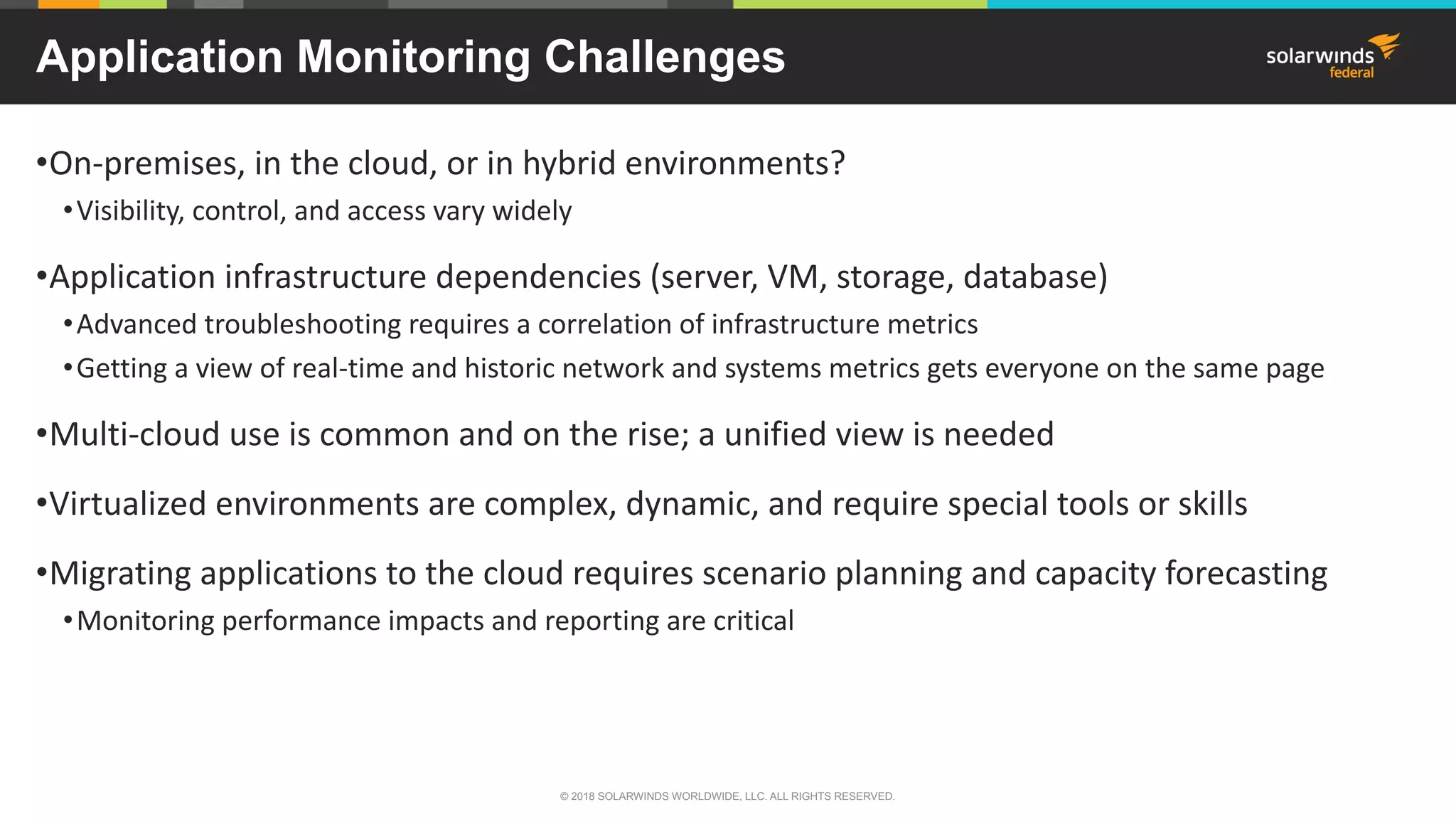 Application Monitoring Challenges
•On-premises, in the cloud, or in hybrid environments?
•Visibility, control, and access vary widely
•Application infrastructure dependencies (server, VM, storage, database)
•Advanced troubleshooting requires a correlation of infrastructure metrics
•Getting a view of real-time and historic network and systems metrics gets everyone on the same page
•Multi-cloud use is common and on the rise; a unified view is needed
•Virtualized environments are complex, dynamic, and require special tools or skills
•Migrating applications to the cloud requires scenario planning and capacity forecasting
•Monitoring performance impacts and reporting are critical
© 2018 SOLARWINDS WORLDWIDE, LLC. ALL RIGHTS RESERVED.
 