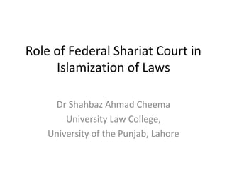 Role of Federal Shariat Court in
Islamization of Laws
Dr Shahbaz Ahmad Cheema
University Law College,
University of the Punjab, Lahore
 