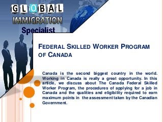 FEDERAL SKILLED WORKER PROGRAM
OF CANADA
Canada is the second biggest country in the world.
Working in Canada is really a great opportunity. In this
article, we discuss about The Canada Federal Skilled
Worker Program, the procedures of applying for a job in
Canada and the qualities and eligibility required to earn
maximum points in the assessment taken by the Canadian
Government.
 