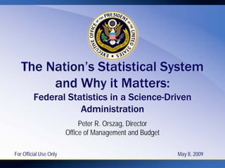 The Nation’s Statistical System
        and Why it Matters:
         Federal Statistics in a Science-Driven
                    Administration
                             Peter R. Orszag, Director
                        Office of Management and Budget

For Official Use Only                                     May 8, 2009
 