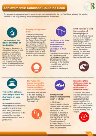 Achievements: Solutions Could be Seen
On account of encouragement to open-minded communication by the Hon’ble Home Minister, the solution
process to the long pending issues among the states has accelerated.
The solution to the
issues of storage of
food grains:
The issue of discrepancy in
standards of storage of food
grains was pending for a
long time. In a meeting in
Raipur, the Hon’ble Home
Minister took cognizance of
this issue in January 2020
and on 22nd January 2021
issued an amended standard
and found the solution to the
issue.
Royalty on Processed
Coal:
Jharkhand government
raised an issue of royalty on
coal in the 24th meeting of
the Eastern Region Council
held at Bhubaneshwar. On
the instruction of the Home
Minister, the Coal Ministry did
an investigation and came to
the conclusion that royalty
will be paid on run-of-mine
and not on processed coal.
A way to solution opened.
Permission to lay down
132 KV intrastate
transmission line
(Chandankiara-
Govindpur) in West
Bengal:
The decision was taken in
the Eastern Regional
Council Meeting held at
Bhubaneshwar in the
presence of the Hon’ble
Home Minister with the
consent of both
Jharkhand and Bengal.
Swift Transfer of land
for execution of
central projects:
In the ‘Setu Bharat’ Project,
an issue of 27 acres of
security land in Medinipur
(West Bengal) for the
construction of one road
over-bridge was pending
for a long time. With the
help of the Defence
Ministry, this issue was
resolved in the meeting
presided over by the
Hon’ble Home Minister.
The conflict between
West Bengal Malda and
Jharkhand on state
borders:
Hon’ble Home Minister
initiated this issue which was
pending for a long time.
Both state governments
arrived at a consensus to the
proposal for inter-state
border demarcation after a
joint survey.
The Pulicat lake
dispute between the
fishermen of Andhra
Pradesh and Tamil
Nadu on catching fish:
The matter was resolved
in the 29th meeting of
the Southern Regional
Council held on
February 21st.
Investigation of
antibiotic remains in the
export of lobster
In 2016 many
consignments (orders)of
lobsters were cancelled by
the European Union and
Japan due to the
presence of remains of
antibiotics. Under the
chairmanship of Hon'ble
Home Minister at the
Tirupati meeting of
Southern Region Council,
a task force was formed to
find a solution to this.
Resolution of the
challenges raised by
Tamil Nadu in the
development of
renewable energy :
A detailed discussion
was held on the issue in
which the agencies
related to the Indian
government found its
solution after exchange
of thoughts and ideas in
the Southern Regional
Council meeting held at
Tirupati.
39
From Aspiration
to
Accomplishment
years
 