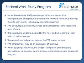 Federal Work-Study Program
 Federal Work-Study (FWS) provides part-time employment for
undergraduate and graduate students with financial need, thus allowing
them to earn money to help pay education expenses
 FWS encourages community service and work related to the recipient’s

area of study
 Undergraduate students are paid by the hour and will receive at least
federal minimum wage
 The amount earned cannot exceed the FWS award amount

 FWS employment may be on-campus or off-campus
 When assigning work hours, the student’s employer or financial aid
administrator will consider award amount, class schedule, and academic
progress

 