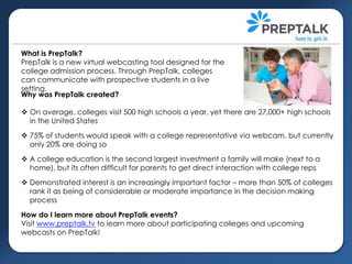 What is PrepTalk?
PrepTalk is a new virtual webcasting tool designed for the
college admission process. Through PrepTalk, colleges
can communicate with prospective students in a live
setting.
Why was PrepTalk created?
 On average, colleges visit 500 high schools a year, yet there are 27,000+ high schools
in the United States
 75% of students would speak with a college representative via webcam, but currently
only 20% are doing so
 A college education is the second largest investment a family will make (next to a
home), but its often difficult for parents to get direct interaction with college reps
 Demonstrated interest is an increasingly important factor – more than 50% of colleges
rank it as being of considerable or moderate importance in the decision making
process
How do I learn more about PrepTalk events?
Visit www.preptalk.tv to learn more about participating colleges and upcoming
webcasts on PrepTalk!

 