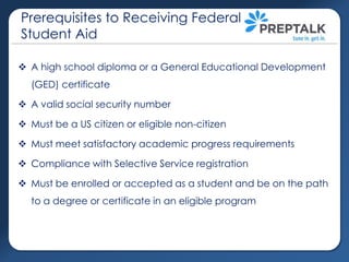 Prerequisites to Receiving Federal
Student Aid
 A high school diploma or a General Educational Development
(GED) certificate
 A valid social security number

 Must be a US citizen or eligible non-citizen
 Must meet satisfactory academic progress requirements
 Compliance with Selective Service registration

 Must be enrolled or accepted as a student and be on the path
to a degree or certificate in an eligible program

 