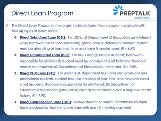 Direct Loan Program
The Direct Loan Program is the largest federal student loan program available with
four (4) types of direct loans:
 Direct Subsidized Loan (DSL): For UG’s; US Department of Education pays interest

while borrower is in school and during grace and/or deferment periods; student
must be attending at least half-time and have financial need. IR = 6.8%
 Direct Unsubsidized Loan (DUL): For UG’s and graduate students; borrower is
responsible for all interest; student must be enrolled at least half-time; financial
need is not required; US Department of Education is the lender. IR = 6.8%
 Direct PLUS Loan (DPL): For parents of dependent UG’s and also graduate and
professional students; student must be enrolled at least half-time; financial need
is not required. Borrower is responsible for all interest; US Department of
Education is the lender; graduate student/parent cannot have a negative credit
history. IR = 7.9%
 Direct Consolidation Loan (DCL): Allows student or parent to combine multiple
federal education loans into one loan with one (1) monthly payment

 