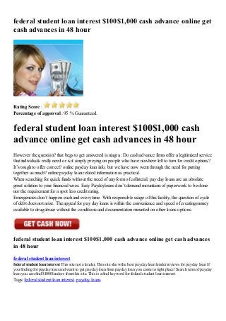 federal student loan interest $100$1,000 cash advance online get
cash advances in 48 hour
Rating Score :
Percentage of approval : 95 % Guaranteed.
federal student loan interest $100$1,000 cash
advance online get cash advances in 48 hour
However the question? that begs to get answered is niagra : Do cash advance firms offer a legitimized service
that individuals really need or is it simply preying on people who have nowhere left to turn for credit options?
It’s tough to offer correct? online payday loan info, but we have now went through the need for putting
together as much? online payday loan related information as practical.
When searching for quick funds without the need of any form of collateral, pay day loans are an absolute
great solution to your financial woes. Easy Paydayloans don’t demand mountains of paperwork to be done
nor the requirement for a spot less credit rating.
Emergencies don’t happen each and every time. With responsible usage of this facility, the question of cycle
of debt does not arise. The appeal for pay day loans is within the convenience and speed of creating money
available to drug abuse without the conditions and documentation mounted on other loans options.
federal student loan interest $100$1,000 cash advance online get cash advances
in 48 hour
federal student loan interest
federal student loan interest This site not a lender, This site show the best payday loan lender reviews for payday loan If
you finding for payday loan and want to get payday loan frompayday loan you come to right place! Search termof payday
loan you can find $1000 lenders fromthis site. This is a find keyword for federal student loan interest
Tags: federal student loan interest, payday loans
 
