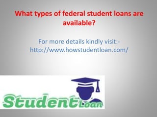 For more details kindly visit:-
http://www.howstudentloan.com/
What types of federal student loans are
available?
 