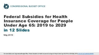 CONGRESSIONAL BUDGET OFFICE
Federal Subsidies for Health
Insurance Coverage for People
Under Age 65: 2019 to 2029
in 12 Slides
May 2019
For more details, see Congressional Budget Office, Federal Subsidies for Health Insurance Coverage for People Under Age 65: 2019 to 2029 (May 2019), www.cbo.gov/publication/55085.
 