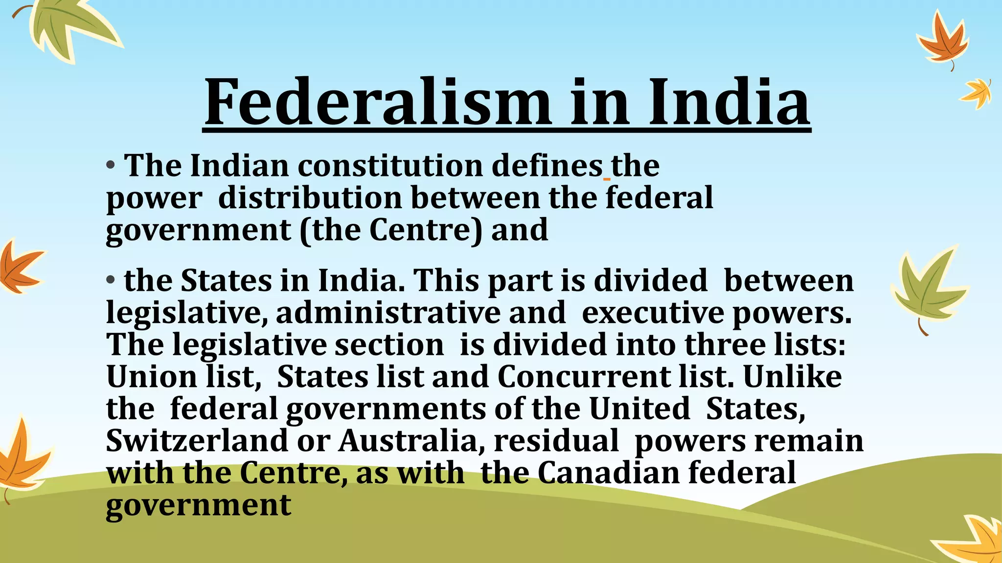 Federalism in India
• The Indian constitution defines the
power distribution between the federal
government (the Centre) and
• the States in India. This part is divided between
legislative, administrative and executive powers.
The legislative section is divided into three lists:
Union list, States list and Concurrent list. Unlike
the federal governments of the United States,
Switzerland or Australia, residual powers remain
with the Centre, as with the Canadian federal
government
 