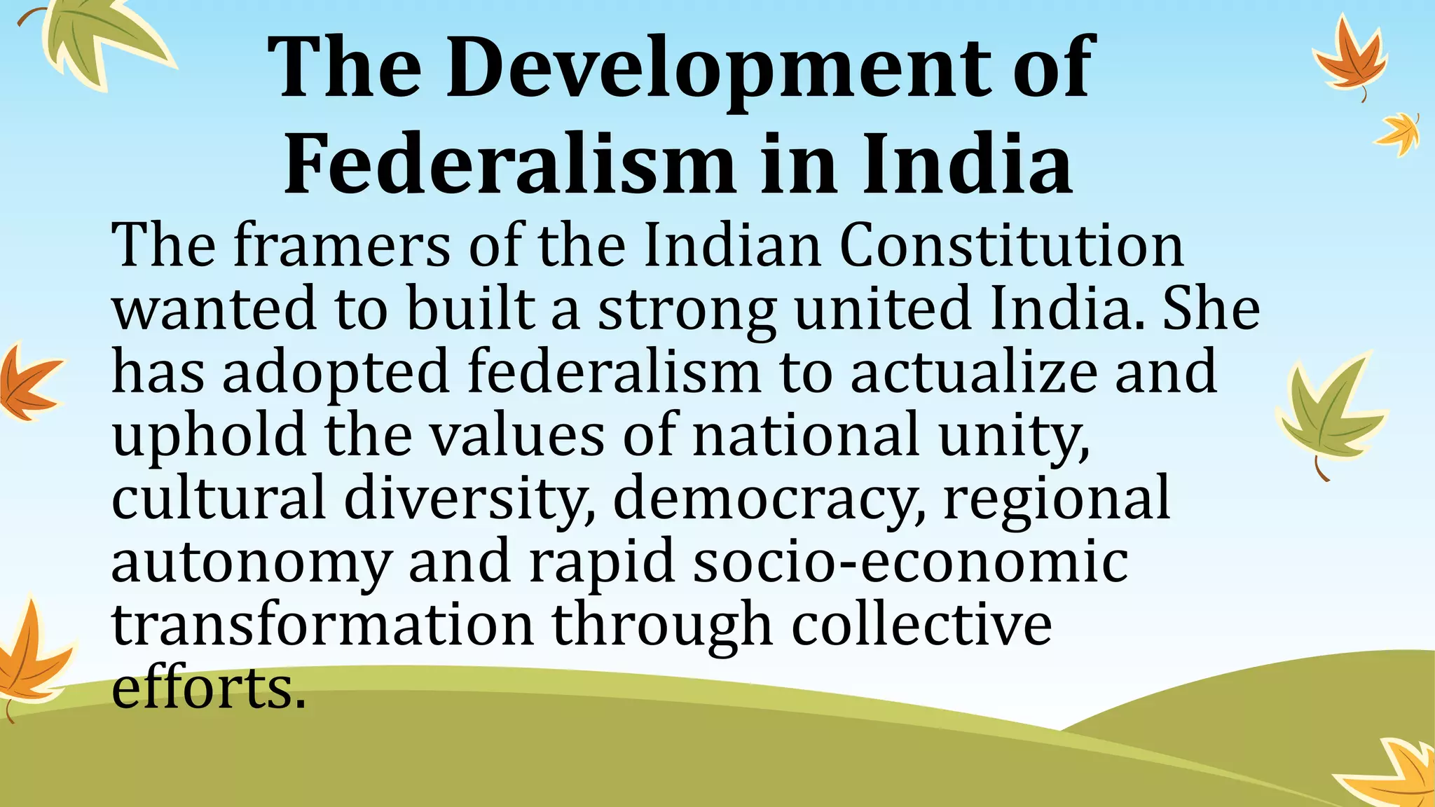 The Development of
Federalism in India
The framers of the Indian Constitution
wanted to built a strong united India. She
has adopted federalism to actualize and
uphold the values of national unity,
cultural diversity, democracy, regional
autonomy and rapid socio-economic
transformation through collective
efforts.
 